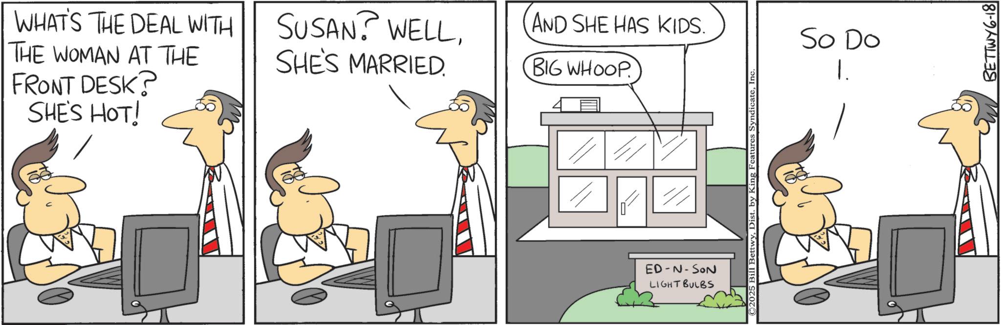 Animation OCR: WHAT'S THE DEAL WITH THE WOMAN AT THE FRONT DESK? SHE'S HOT! SUSAN? WELLSHE'S MARRIED. AND SHE HAS KIDS. BIG WHOOP ED-N-SON LIGHT BULBS ©2025 Bill BettwyInc. So Do 1. BETTWY6-18 WHAT'S THE DEAL WITH THE WOMAN AT THE FRONT DESK ? SHE'S HOT ! SUSAN ? WELLSHE'S MARRIED . AND SHE HAS KIDS . BIG WHOOP ED - N - SON LIGHT BULBS © 2025 Bill BettwyDist . by King Features SyndicateInc. So Do 1 . BETTWY6-18