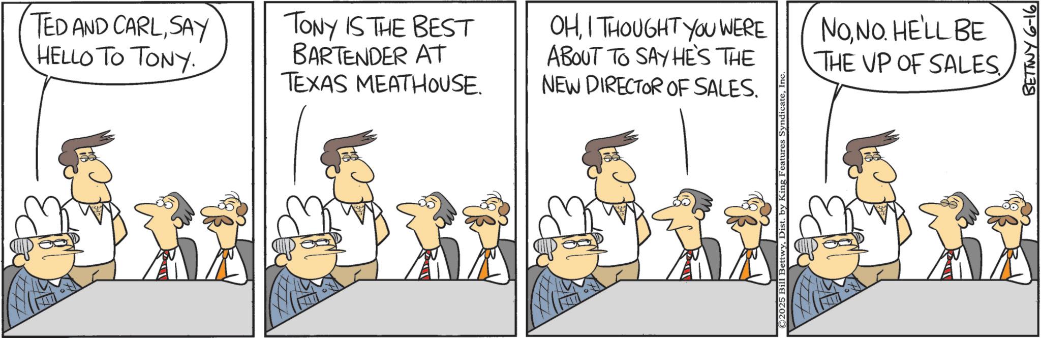Fiction OCR: TED AND CARLSAY HELLO TO TONY TONY IS THE BEST BARTENDER AT TEXAS MEATHOUSE. OHI THOUGHT YOU WERE ABOUT TO SAY HE'S THE NEW DIRECTOR OF SALES. NONO. HE'LL BE THE UP OF SALES. ©2025 Bill BettwyIn BETTWY 6-16 TED AND CARLSAY HELLO TO TONY TONY IS THE BEST BARTENDER AT TEXAS MEATHOUSE . OHI THOUGHT YOU WERE ABOUT TO SAY HE'S THE NEW DIRECTOR OF SALES . NONO . HE'LL BE THE UP OF SALES . © 2025 Bill BettwyDist . by King Features SyndicateIn BETTWY 6-16