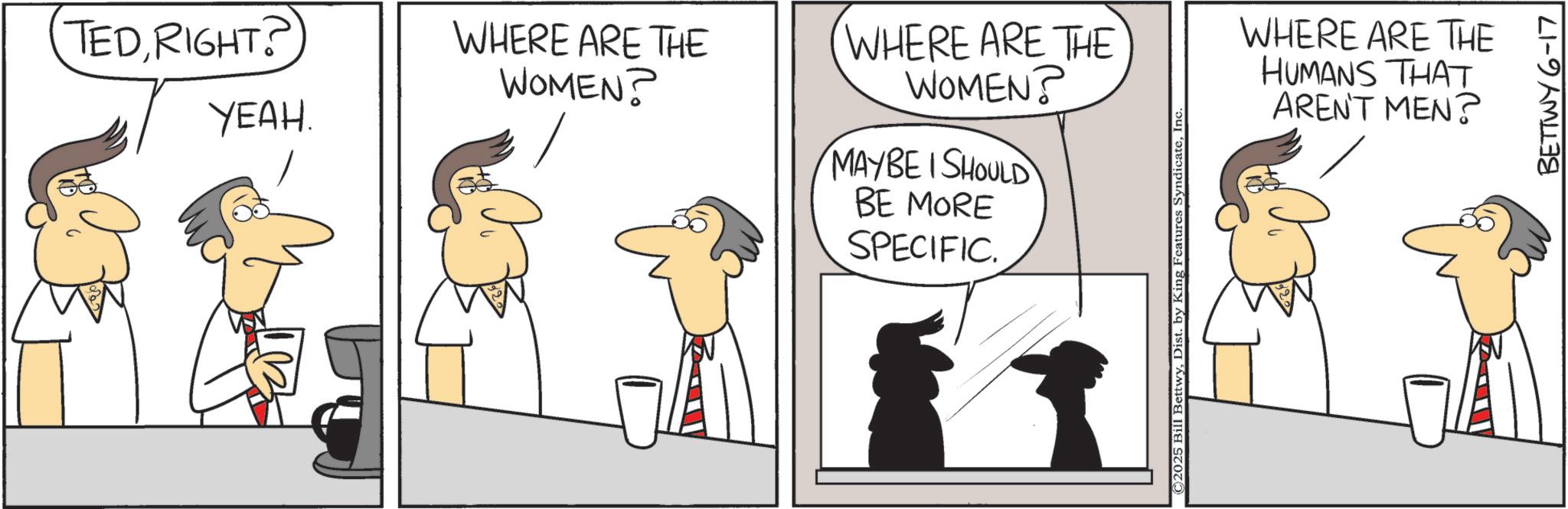 Animated cartoon OCR: TEDRIGHT? YEAH. WHERE ARE THE WOMEN? WHERE ARE THE WOMEN? MAYBE I SHOULD BE MORE SPECIFIC. ©2025 Bill BettwyIn WHERE ARE THE HUMANS THAT AREN'T MEN? BETTWY 6-17 TEDRIGHT ? YEAH . WHERE ARE THE WOMEN ? WHERE ARE THE WOMEN ? MAYBE I SHOULD BE MORE SPECIFIC . © 2025 Bill BettwyDist . by King Features SyndicateIn WHERE ARE THE HUMANS THAT AREN'T MEN ? BETTWY 6-17