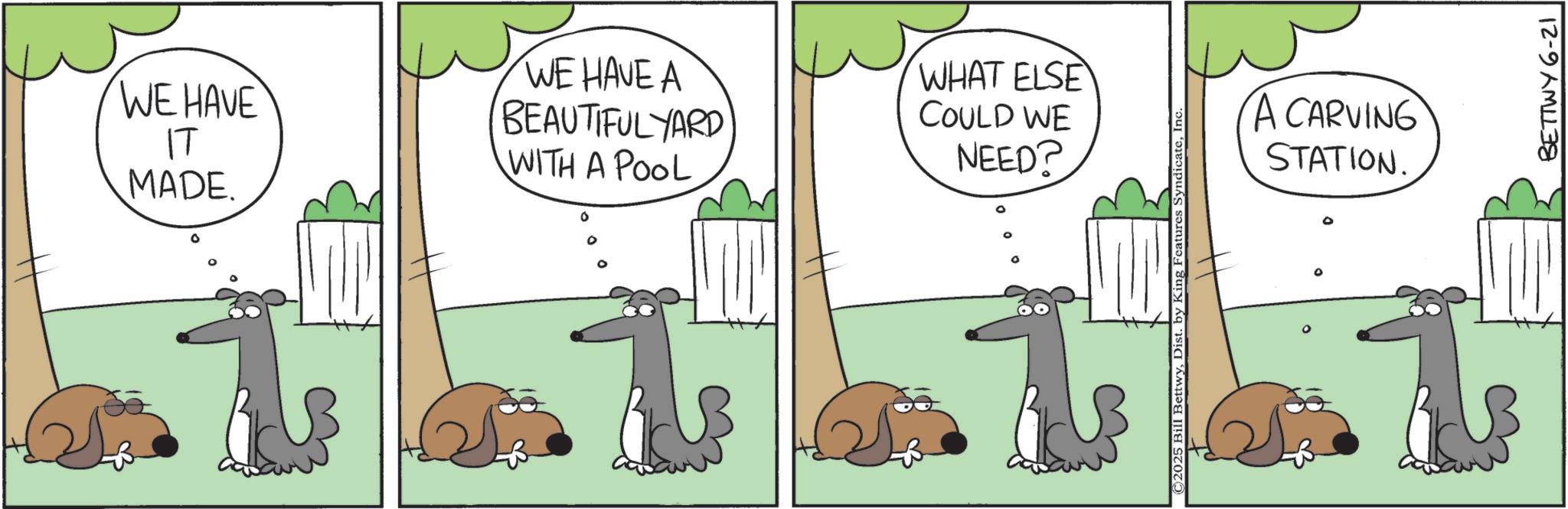 Animated cartoon OCR: MADE. WE HAVE ?? WE HAVE A BEAUTIFULYARD WITH A POOL 0 WHAT ELSE COULD WE NEED? ©2025 Bill BettwyInc A CARVING STATION. BETTWY 6-21 MADE . WE HAVE ?? WE HAVE A BEAUTIFULYARD WITH A POOL 0 WHAT ELSE COULD WE NEED ? © 2025 Bill BettwyDist . by King Features SyndicateInc A CARVING STATION . BETTWY 6-21