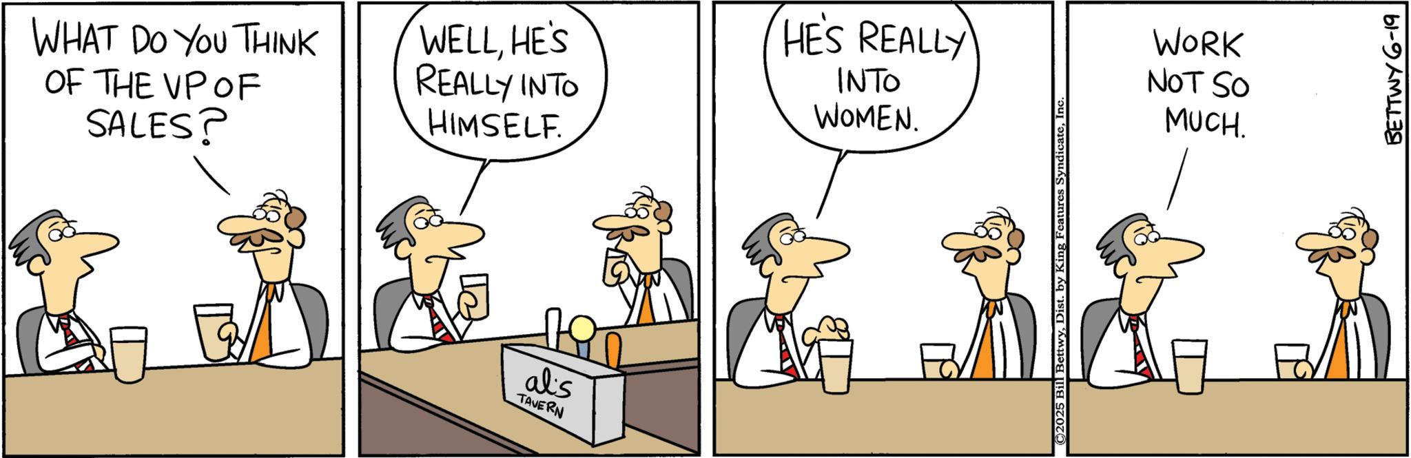 Fiction OCR: WHAT DO YOU THINK OF THE VP OF SALES? WELLHE'S REALLY INTO HIMSELF. HE'S REALLY INTO WOMEN. alis TAVERN ©2025 Bill BettwyInc WORK NOT SO MUCH. BETTWY 6-19 WHAT DO YOU THINK OF THE VP OF SALES ? WELLHE'S REALLY INTO HIMSELF . HE'S REALLY INTO WOMEN . alis TAVERN © 2025 Bill BettwyDist . by King Features SyndicateInc WORK NOT SO MUCH . BETTWY 6-19