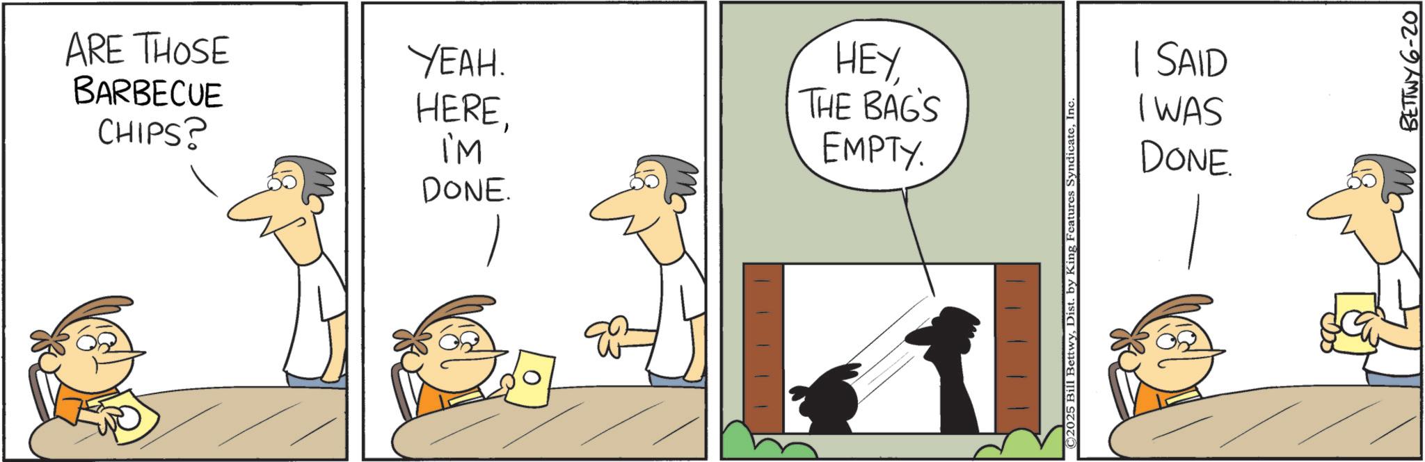 Graphics OCR: ARE THOSE YEAH. BARBECUE CHIPS? HEREI'M DONE. HEY THE BAG'S EMPTY. © 2025 Bill BettwyInc | SAID I WAS DONE. BETTWY 6-20 ARE THOSE YEAH . BARBECUE CHIPS ? HEREI'M DONE . HEY THE BAG'S EMPTY . © 2025 Bill BettwyDist . by King Features SyndicateInc | SAID I WAS DONE . BETTWY 6-20