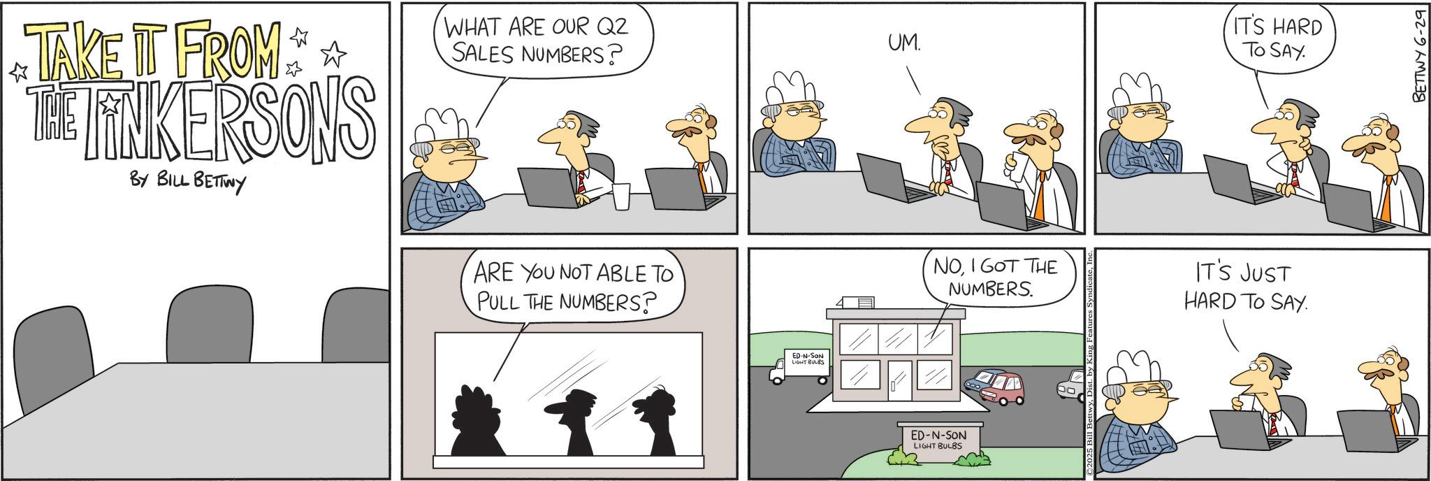 Animated cartoon OCR: ? TAKE IT FROM THE LINKERSONS BY BILL BETTWY WHAT ARE OUR Q2 SALES NUMBERS? ARE YOU NOT ABLE TO PULL THE NUMBERS? ED-N-SON LIGHT BULBS UM. 400 IT'S HARD TO SAY. NOI GOT THE NUMBERS. IT'S JUST HARD TO SAY. ED-N-SON LIGHT BULBS BETTWY 6-29 ? TAKE IT FROM THE LINKERSONS BY BILL BETTWY WHAT ARE OUR Q2 SALES NUMBERS ? ARE YOU NOT ABLE TO PULL THE NUMBERS ? ED - N - SON LIGHT BULBS UM . 400 IT'S HARD TO SAY . NOI GOT THE NUMBERS . IT'S JUST HARD TO SAY . ED - N - SON LIGHT BULBS BETTWY 6-29