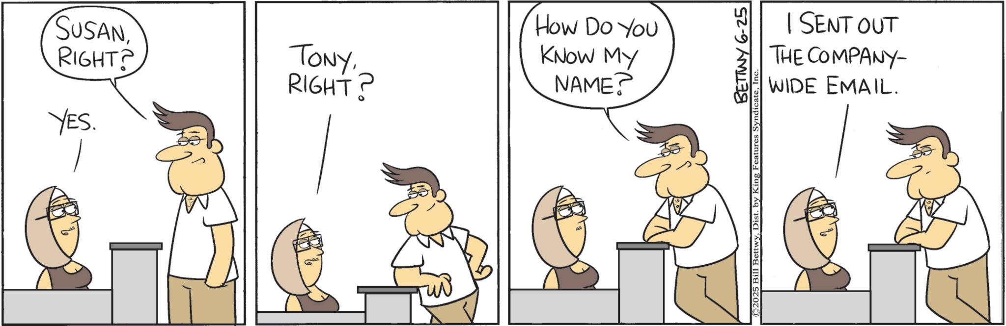Graphics OCR: SUSAN RIGHT? TONYRIGHT? YES. How Do YOU KNOW MY NAME? I SENT OUT THE COMPANY- WIDE EMAIL. BETTWY 6-25 ©2025 Bill BettwySUSAN RIGHT ? TONYRIGHT ? YES . How Do YOU KNOW MY NAME ? I SENT OUT THE COMPANY- WIDE EMAIL . BETTWY 6-25 © 2025 Bill BettwyDist . by King Features Syndicate