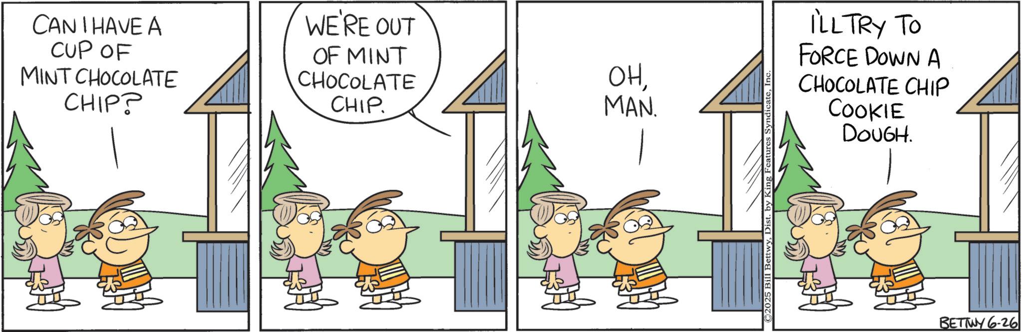 Animated cartoon OCR: CAN I HAVE A CUP OF MINT CHOCOLATE CHIP? WE'RE OUT OF MINT CHOCOLATE CHIP. OHMAN. Bettwy1 by King Features SyndicateInc. ILL TRY TO FORCE DOWN A CHOCOLATE CHIP COOKIE DOUGH. BETTWY 6-26 CAN I HAVE A CUP OF MINT CHOCOLATE CHIP ? WE'RE OUT OF MINT CHOCOLATE CHIP . OHMAN . Bettwy1 by King Features SyndicateInc. ILL TRY TO FORCE DOWN A CHOCOLATE CHIP COOKIE DOUGH . BETTWY 6-26