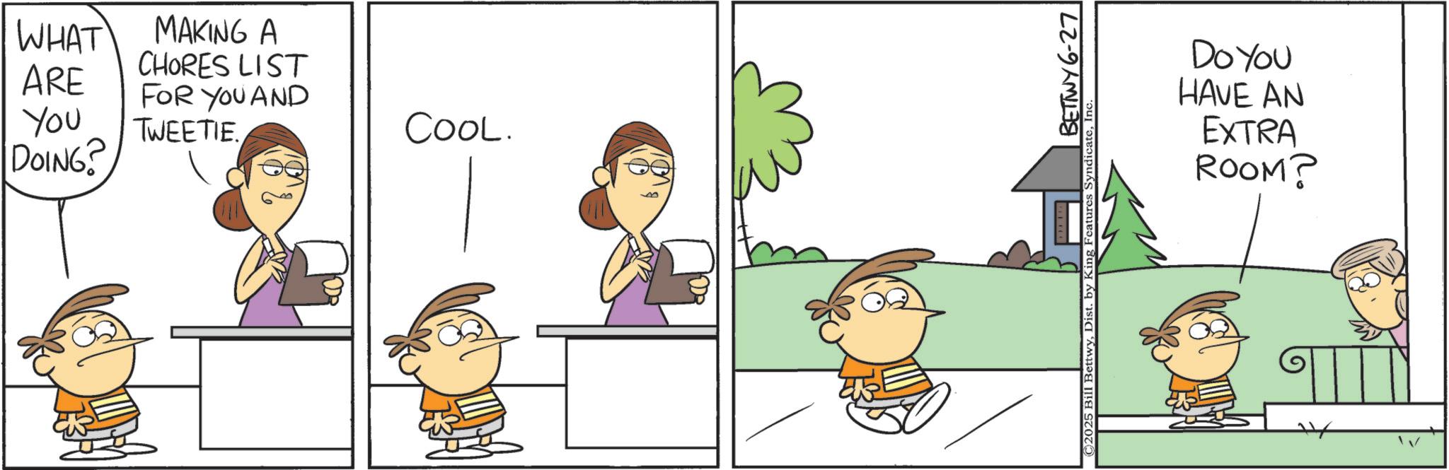 Pleased OCR: WHAT MAKING A CHORES LIST ARE FOR YOU AND You DOING? TWEETIE. COOL. ©2025 Bill BettwyDist. by King Features S BETTWY 6-27 Do You HAVE AN EXTRA ROOM? ? WHAT MAKING A CHORES LIST ARE FOR YOU AND You DOING ? TWEETIE . COOL . © 2025 Bill BettwyDist . by King Features S BETTWY 6-27 Do You HAVE AN EXTRA ROOM ? ?