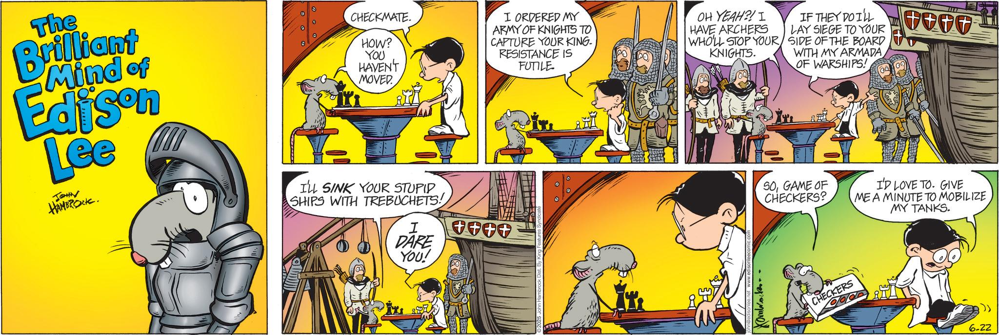 Graphics OCR: The Brilliant Mind of Edison Lee JOHN HAMBROCK. CHECKMATE. HOW? YOU HAVEN'T MOVED I'LL SINK YOUR STUPID SHIPS WITH TREBUCHETS! I ORDERED MY ARMY OF KNIGHTS TO CAPTURE YOUR KING. RESISTANCE IS FUTILE OH YEAH?! I HAVE ARCHERS WHO'LL STOP YOUR KNIGHTS. IF THEY DO I'LL LAY SIEGE TO YOUR SIDE OF THE BOARD WITH MY ARMADA OF WARSHIPS! SOGAME OF CHECKERS? I DARE YOU! ++++ Hamwork.. CHECKERS I'D LOVE TO. GIVE ME A MINUTE TO MOBILIZE MY TANKS. 6-22 The Brilliant Mind of Edison Lee JOHN HAMBROCK . CHECKMATE . HOW ? YOU HAVEN'T MOVED I'LL SINK YOUR STUPID SHIPS WITH TREBUCHETS ! I ORDERED MY ARMY OF KNIGHTS TO CAPTURE YOUR KING . RESISTANCE IS FUTILE OH YEAH ?! I HAVE ARCHERS WHO'LL STOP YOUR KNIGHTS . IF THEY DO I'LL LAY SIEGE TO YOUR SIDE OF THE BOARD WITH MY ARMADA OF WARSHIPS ! SOGAME OF CHECKERS ? I DARE YOU ! ++++ Hamwork .. CHECKERS I'D LOVE TO . GIVE ME A MINUTE TO MOBILIZE MY TANKS . 6-22