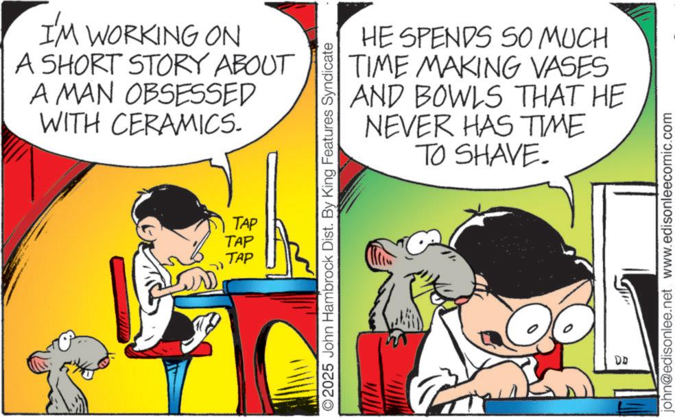 Fictional character OCR: I'M WORKING ON A SHORT STORY ABOUT A MAN OBSESSED WITH CERAMICS. TAP TAP TAP HE SPENDS SO MUCH TIME MAKING VASES AND BOWLS THAT HE NEVER HAS TIME TO SHAVE. O2025 John Hambrock Dist. By King Features Syndicate E DD john@edisonlee.net www.edisonleecomic.com I'M WORKING ON A SHORT STORY ABOUT A MAN OBSESSED WITH CERAMICS . TAP TAP TAP HE SPENDS SO MUCH TIME MAKING VASES AND BOWLS THAT HE NEVER HAS TIME TO SHAVE . O2025 John Hambrock Dist . By King Features Syndicate E DD john@edisonlee.net www.edisonleecomic.com