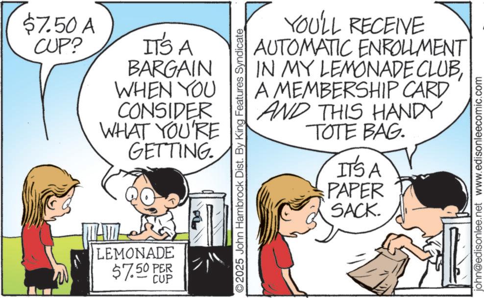Child OCR: $7.50 A CUP? IT'S A BARGAIN WHEN YOU CONSIDER WHAT YOU'RE GETTING. LEMONADE $7.50 PER CUP O2025 John Hambrock Dist. By King Features Syndicate YOU'LL RECEIVE AUTOMATIC ENROLLMENT IN MY LEMONADE CLUBA MEMBERSHIP CARD AND THIS HANDY TOTE BAG. IT'S A PAPER SACK. john@edisonlee.net www.edisonleecomic.com $ 7.50 A CUP ? IT'S A BARGAIN WHEN YOU CONSIDER WHAT YOU'RE GETTING . LEMONADE $ 7.50 PER CUP O2025 John Hambrock Dist . By King Features Syndicate YOU'LL RECEIVE AUTOMATIC ENROLLMENT IN MY LEMONADE CLUBA MEMBERSHIP CARD AND THIS HANDY TOTE BAG . IT'S A PAPER SACK . john@edisonlee.net www.edisonleecomic.com