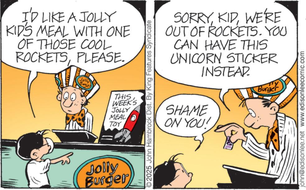 Fictional character OCR: I'D LIKE A JOLLY KID'S MEAL WITH ONE OF THOSE COOL ROCKETSPLEASE. Jolly Burge THIS WEEK'S JOLLY MEAL TOY Jolly Burger 11 2025 John Hambrock Dist. By King Features Syndicate SORRYWE'RE OUT OF ROCKETS. YOU CAN HAVE THIS UNICORN STICKER INSTEAD. SHAME ON YOU! TY Burger john@edisonlee.net www.edisonleecomic.com I'D LIKE A JOLLY KID'S MEAL WITH ONE OF THOSE COOL ROCKETSPLEASE . Jolly Burge THIS WEEK'S JOLLY MEAL TOY Jolly Burger 11 2025 John Hambrock Dist . By King Features Syndicate SORRYWE'RE OUT OF ROCKETS . YOU CAN HAVE THIS UNICORN STICKER INSTEAD . SHAME ON YOU ! TY Burger john@edisonlee.net www.edisonleecomic.com