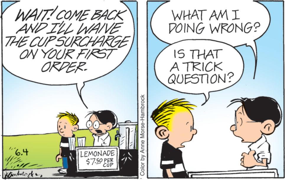 Pleased OCR: WAIT! COME BACK AND I'LL WAIVE THE CUP SURCHARGE ON YOUR FIRST ORDER. WHAT AM I DOING WRONG? IS THAT A TRICK QUESTION? "6.4 LEMONADE $7.50 PER CUP Color by Anne Morse-Hambrock WAIT ! COME BACK AND I'LL WAIVE THE CUP SURCHARGE ON YOUR FIRST ORDER . WHAT AM I DOING WRONG ? IS THAT A TRICK QUESTION ? " 6.4 LEMONADE $ 7.50 PER CUP Color by Anne Morse - Hambrock