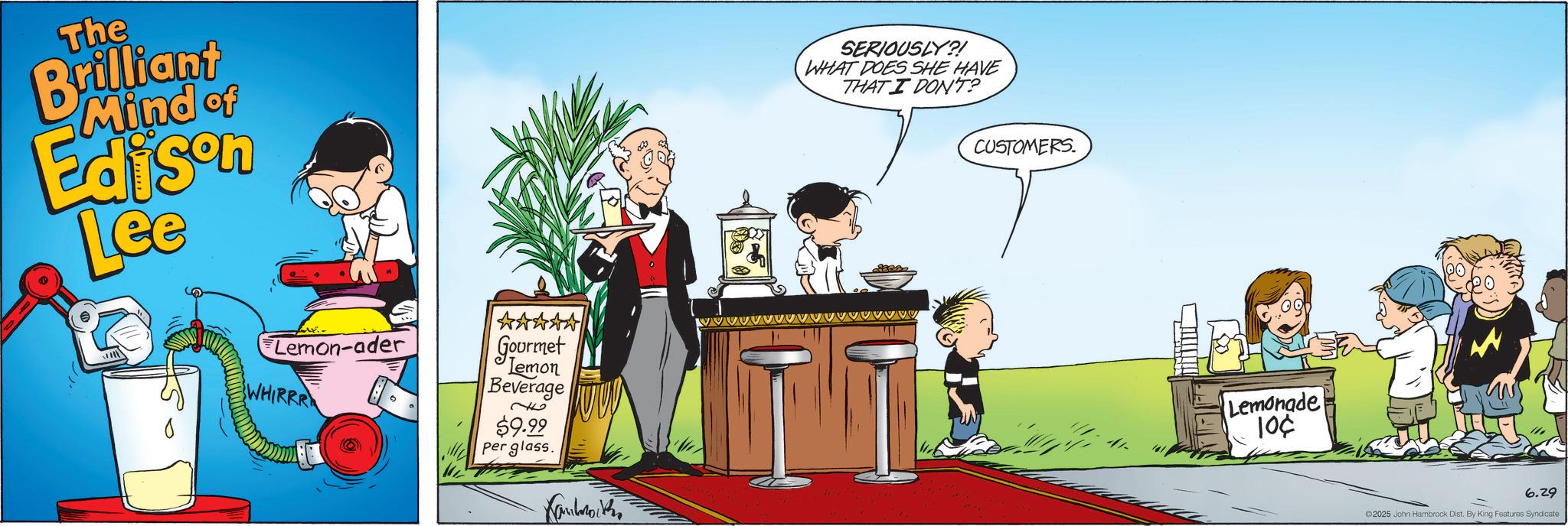 Publication OCR: The Brilliant Mind of Edison Lee Lemon-ader WHIRRR Gourmet Lemon Beverage $9.99 per glass. Kaulmak www SERIOUSLY?! WHAT DOES SHE HAVE THAT I DON'T? CUSTOMERS. Lemonade 10¢ T} 6.29 2025 John Hambrock Dist. By King Features Syndicate. The Brilliant Mind of Edison Lee Lemon - ader WHIRRR Gourmet Lemon Beverage $ 9.99 per glass . Kaulmak www SERIOUSLY ?! WHAT DOES SHE HAVE THAT I DON'T ? CUSTOMERS . Lemonade 10 ¢ T } 6.29 2025 John Hambrock Dist . By King Features Syndicate .