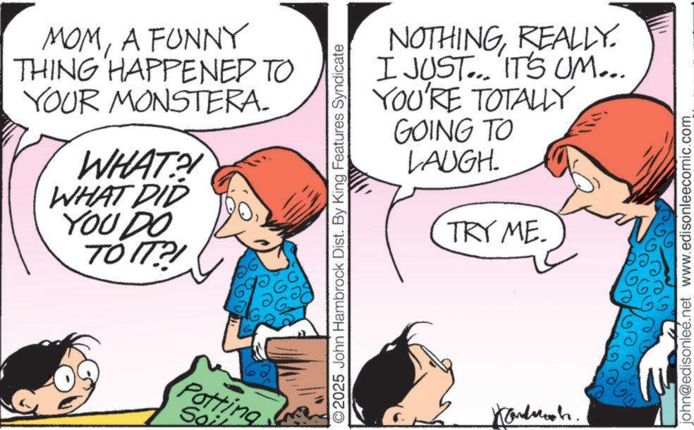 Comics OCR: MOMA FUNNY THING HAPPENED TO YOUR MONSTERA. WHAT?! WHAT DID YOU DO TO IT?! Potting Soi NOTHINGREALLY. I JUST... IT'S UM... YOU'RE TOTALLY GOING TO LAUGH. TRY ME. ©2025 John Hambrock Dist. By King Features Syndicate Handwich. john@edisonleé.net www.edisonleecomic.com MOMA FUNNY THING HAPPENED TO YOUR MONSTERA . WHAT ?! WHAT DID YOU DO TO IT ?! Potting Soi NOTHINGREALLY . I JUST ... IT'S UM ... YOU'RE TOTALLY GOING TO LAUGH . TRY ME . © 2025 John Hambrock Dist . By King Features Syndicate Handwich . john@edisonleé.net www.edisonleecomic.com