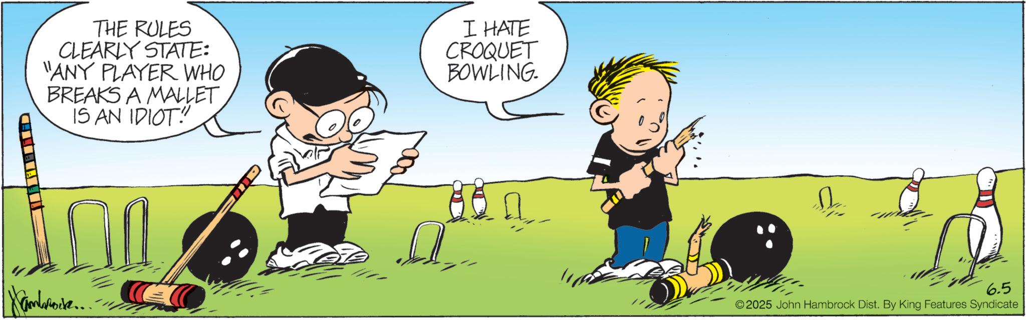 OCR: THE RULES CLEARLY STATE: "ANY PLAYER WHO BREAKS A MALLET IS AN IDIOT! I HATE CROQUET BOWLING. Nambrock... 6.5 ©2025 John Hambrock Dist. By King Features Syndicate THE RULES CLEARLY STATE : " ANY PLAYER WHO BREAKS A MALLET IS AN IDIOT ! I HATE CROQUET BOWLING . Nambrock ... 6.5 © 2025 John Hambrock Dist . By King Features Syndicate