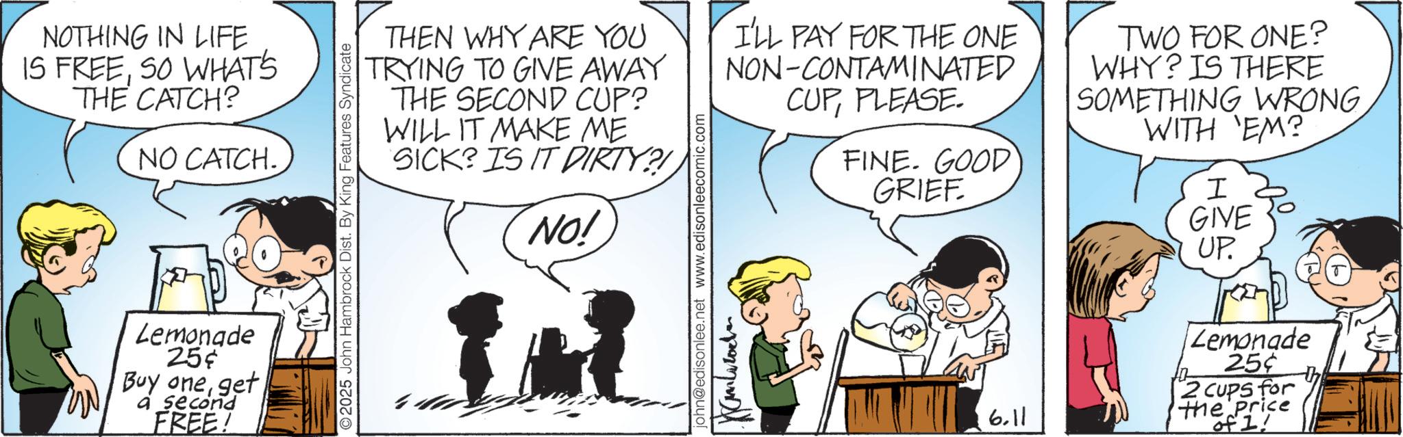 Happiness OCR: NOTHING IN LIFE IS FREESO WHAT'S THE CATCH? NO CATCH. Lemonade 25¢ Buy oneget a second FREE! 2025 John Hambrock Dist. By King Features Syndicate THEN WHY ARE YOU TRYING TO GIVE AWAY THE SECOND CUP? WILL IT MAKE ME SICK? IS IT DIRTY?! NO! I'LL PAY FOR THE ONE NON-CONTAMINATED john@edisonlee.net www.edisonleecomic.com Kamb CUPPLEASE. FINE. GOOD GRIEF TWO FOR ONE? WHY? IS THERE SOMETHING WRONGWITH 'EM? I GIVE UP. 6.11 Lemonade 25¢ 2 cups for The Price of 1! NOTHING IN LIFE IS FREESO WHAT'S THE CATCH ? NO CATCH . Lemonade 25 ¢ Buy oneget a second FREE ! 2025 John Hambrock Dist . By King Features Syndicate THEN WHY ARE YOU TRYING TO GIVE AWAY THE SECOND CUP ? WILL IT MAKE ME SICK ? IS IT DIRTY ?! NO ! I'LL PAY FOR THE ONE NON - CONTAMINATED john@edisonlee.net www.edisonleecomic.com Kamb CUPPLEASE . FINE . GOOD GRIEF TWO FOR ONE ? WHY ? IS THERE SOMETHING WRONGWITH ' EM ? I GIVE UP . 6.11 Lemonade 25 ¢ 2 cups for The Price of 1 !