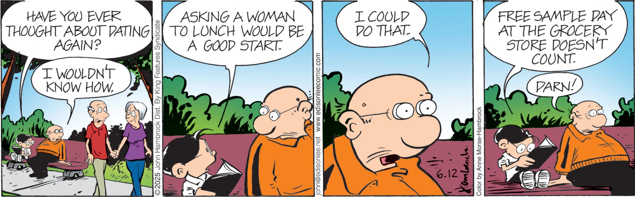 Publication OCR: HAVE YOU EVER THOUGHT ABOUT DATING AGAIN? I WOULDN'T KNOW HOW. ASKING A WOMAN TO LUNCH WOULD BE A GOOD START. 2025 John Hambrock Dist. By King Features Syndicate john@edisonlee.net www.edisonleecomic.com I COULD DO THAT Cambroch Color by Anne Morse-Hambrock 6.12 FREE SAMPLE DAY AT THE GROCERY STORE DOESN'T COUNT. DARN! HAVE YOU EVER THOUGHT ABOUT DATING AGAIN ? I WOULDN'T KNOW HOW . ASKING A WOMAN TO LUNCH WOULD BE A GOOD START . 2025 John Hambrock Dist . By King Features Syndicate john@edisonlee.net www.edisonleecomic.com I COULD DO THAT Cambroch Color by Anne Morse - Hambrock 6.12 FREE SAMPLE DAY AT THE GROCERY STORE DOESN'T COUNT . DARN !