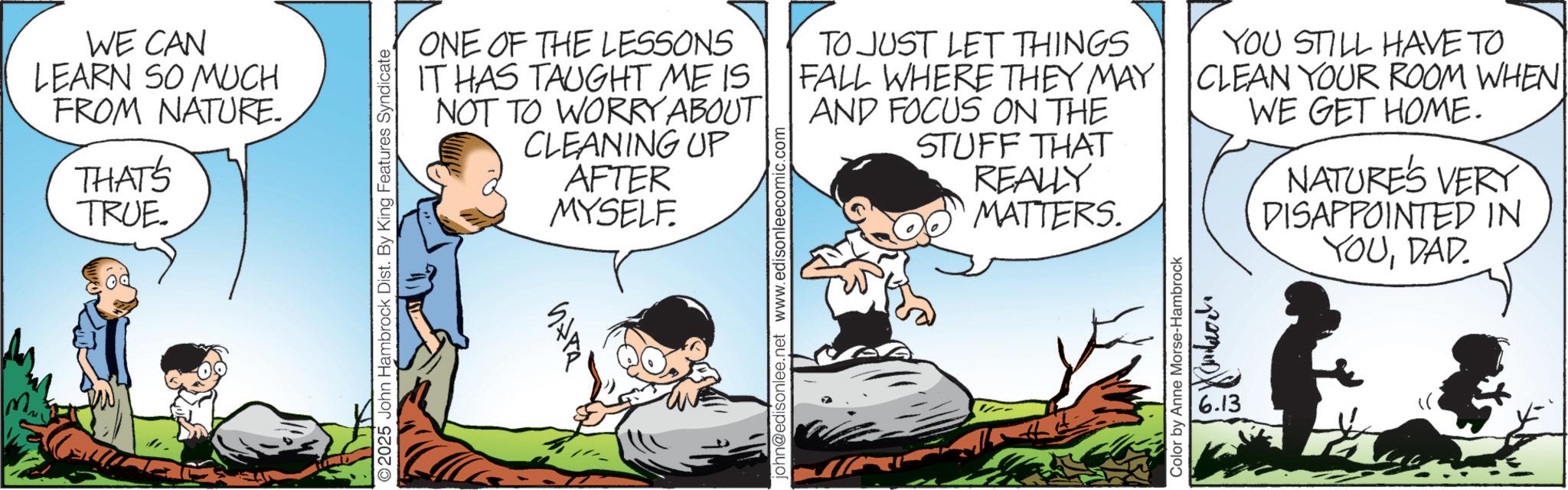 Child OCR: WE CAN LEARN SO MUCH FROM NATURE. THAT'S TRUE. ©2025 John Hambrock Dist. By King Features Syndicate ONE OF THE LESSONS IT HAS TAUGHT ME IS NOT TO WORRY ABOUT CLEANING UP AFTER MYSELF. ???? john@edisonlee.net www.edisonleecomic.com TO JUST LET THINGS FALL WHERE THEY MAY AND FOCUS ON THE STUFF THAT REALLY MATTERS. Color by Anne Morse-Hambrock YOU STILL HAVE TO CLEAN YOUR ROOM WHEN WE GET HOME. ??????? 6.13 NATURES VERY DISAPPOINTED IN YOUDAD. WE CAN LEARN SO MUCH FROM NATURE . THAT'S TRUE . © 2025 John Hambrock Dist . By King Features Syndicate ONE OF THE LESSONS IT HAS TAUGHT ME IS NOT TO WORRY ABOUT CLEANING UP AFTER MYSELF . ???? john@edisonlee.net www.edisonleecomic.com TO JUST LET THINGS FALL WHERE THEY MAY AND FOCUS ON THE STUFF THAT REALLY MATTERS . Color by Anne Morse - Hambrock YOU STILL HAVE TO CLEAN YOUR ROOM WHEN WE GET HOME . ??????? 6.13 NATURES VERY DISAPPOINTED IN YOUDAD .