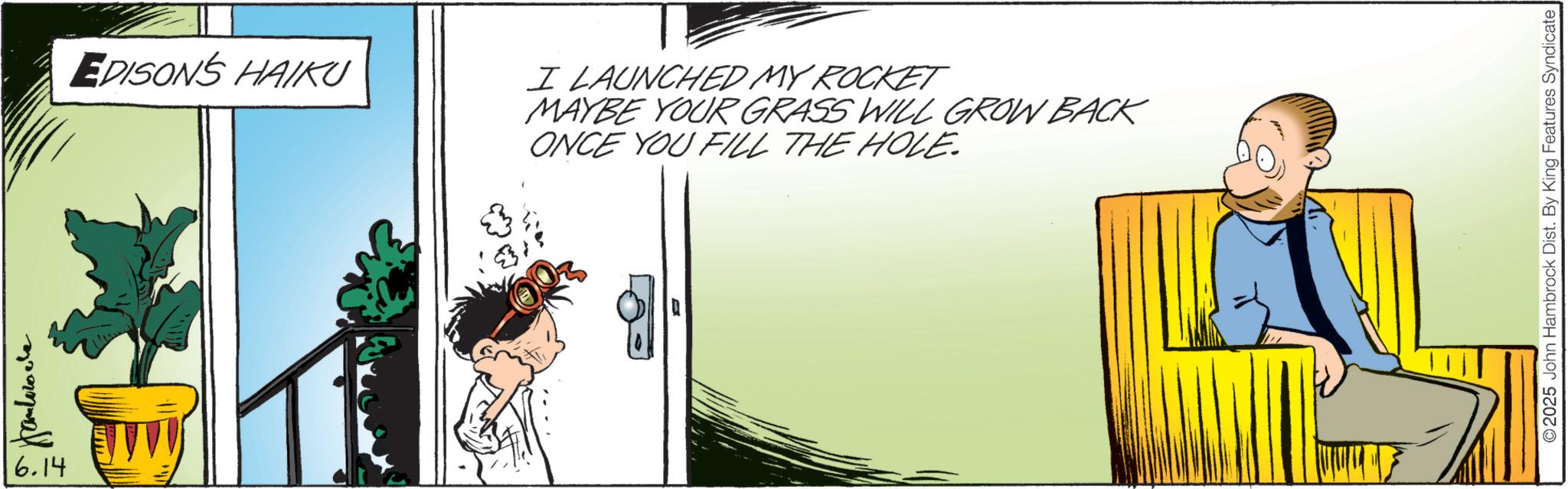 Animated cartoon OCR: 6.14 EDISON'S HAIKU I LAUNCHED MY ROCKET MAYBE YOUR GRASS WILL GROW BACK ONCE YOU FILL THE HOLE. ©2025 John Hambrock Dist. By King Features Syndicate 6.14 EDISON'S HAIKU I LAUNCHED MY ROCKET MAYBE YOUR GRASS WILL GROW BACK ONCE YOU FILL THE HOLE . © 2025 John Hambrock Dist . By King Features Syndicate