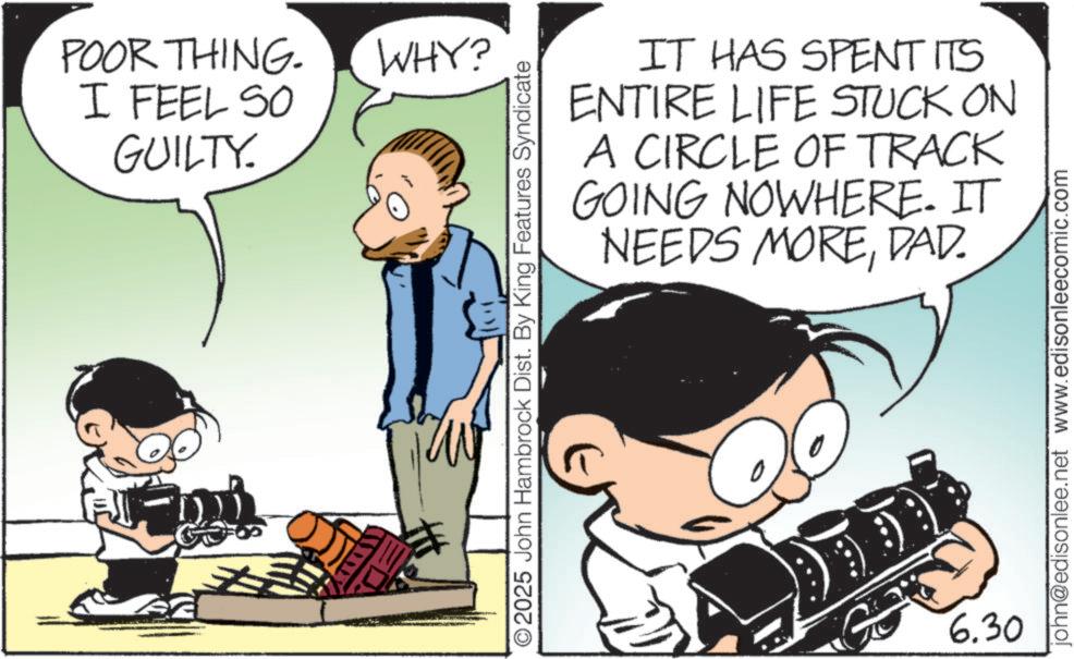Publication OCR: POOR THING. I FEEL SO GUILTY. WHY? IT HAS SPENT ITS ENTIRE LIFE STUCK ON A CIRCLE OF TRACK GOING NOWHERE. IT NEEDS MOREDAD. 2025 John Hambrock Dist. By King Features Syndicate 6.30 john@edisonlee.net www.edisonleecomic.com POOR THING . I FEEL SO GUILTY . WHY ? IT HAS SPENT ITS ENTIRE LIFE STUCK ON A CIRCLE OF TRACK GOING NOWHERE . IT NEEDS MOREDAD . 2025 John Hambrock Dist . By King Features Syndicate 6.30 john@edisonlee.net www.edisonleecomic.com