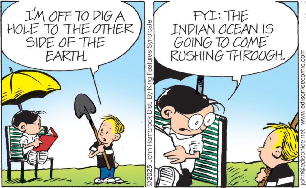 Comics OCR: I'M OFF TO DIG A HOLE TO THE OTHER SIDE OF THE EARTH ©2025 John Hambrock Dist. By King Features Syndicate FYI: THE INDIAN OCEAN IS GOING TO COME RUSHING THROUGH. 15 john@edisonlee.net www.edisonleecomic.com I'M OFF TO DIG A HOLE TO THE OTHER SIDE OF THE EARTH © 2025 John Hambrock Dist . By King Features Syndicate FYI : THE INDIAN OCEAN IS GOING TO COME RUSHING THROUGH . 15 john@edisonlee.net www.edisonleecomic.com