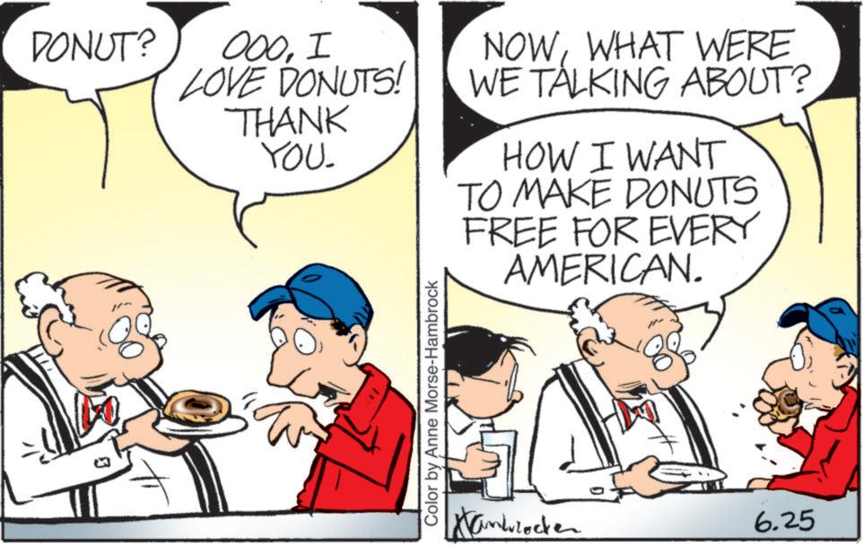 Comic book OCR: DONUT? 000I LOVE DONUTS! THANK YOU. NOWWHAT WERE WE TALKING ABOUT? HOW I WANT TO MAKE DONUTS FREE FOR EVERY AMERICAN. ? Color by Anne Morse-Hambrock Hanblocke 6.25 DONUT ? 000I LOVE DONUTS ! THANK YOU . NOWWHAT WERE WE TALKING ABOUT ? HOW I WANT TO MAKE DONUTS FREE FOR EVERY AMERICAN . ? Color by Anne Morse - Hambrock Hanblocke 6.25