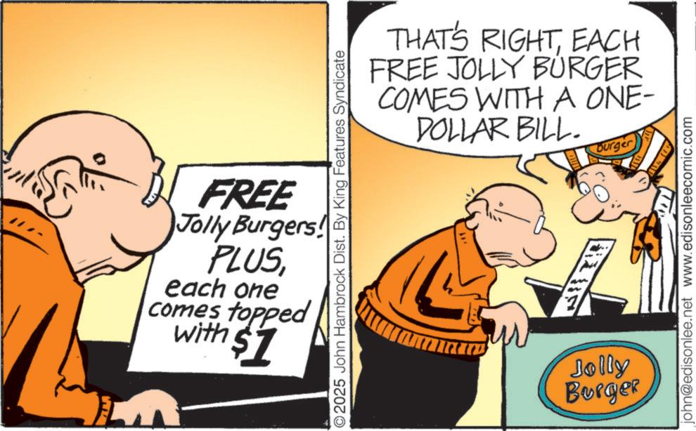 Photo caption OCR: FREE Jolly Burgers! PLUSeach one comes topped with $7 THAT'S RIGHTEACH FREE JOLLY BURGER COMES WITH A ONE- DOLLAR BILL. Burger 2025 John Hambrock Dist. By King Features Syndicate Jolly Burger john@edisonlee.net www.edisonleecomic.com FREE Jolly Burgers ! PLUSeach one comes topped with $ 7 THAT'S RIGHTEACH FREE JOLLY BURGER COMES WITH A ONE- DOLLAR BILL . Burger 2025 John Hambrock Dist . By King Features Syndicate Jolly Burger john@edisonlee.net www.edisonleecomic.com