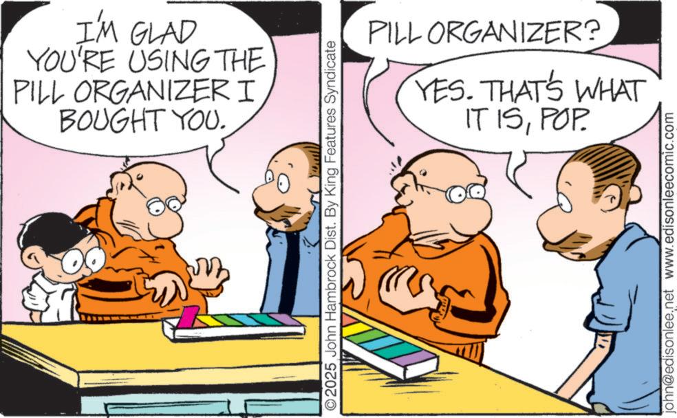 Animated cartoon OCR: I'M GLAD YOU'RE USING THE PILL ORGANIZER I BOUGHT YOU. O2025 John Hambrock Dist. By King Features Syndicate PILL ORGANIZER? YES. THAT'S WHAT IT ISPOP. john@edisonlee.net www.edisonleecomic.com I'M GLAD YOU'RE USING THE PILL ORGANIZER I BOUGHT YOU . O2025 John Hambrock Dist . By King Features Syndicate PILL ORGANIZER ? YES . THAT'S WHAT IT ISPOP . john@edisonlee.net www.edisonleecomic.com