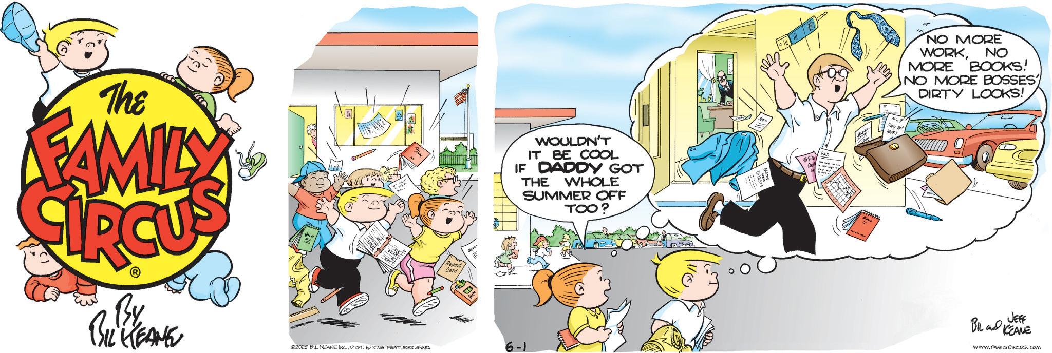Animated cartoon OCR: The FAMILY By BIL KEANE A Report Card WOULDN'T IT BE COOL IF DADDY GOT THE WHOLE SUMMER OFF TOO? FAX 2025 BIL KEANE INC.DIST. by KING FEATURES SAND 6-1 NO MORE WORKNO MORE BOOKS! NO MORE BOSSES DIRTY LOOKS! BIL and JEFF KEANE WWW.FAMILY CIRCUS.COM The FAMILY By BIL KEANE A Report Card WOULDN'T IT BE COOL IF DADDY GOT THE WHOLE SUMMER OFF TOO ? FAX 2025 BIL KEANE INC .DIST . by KING FEATURES SAND 6-1 NO MORE WORKNO MORE BOOKS ! NO MORE BOSSES DIRTY LOOKS ! BIL and JEFF KEANE WWW.FAMILY CIRCUS.COM