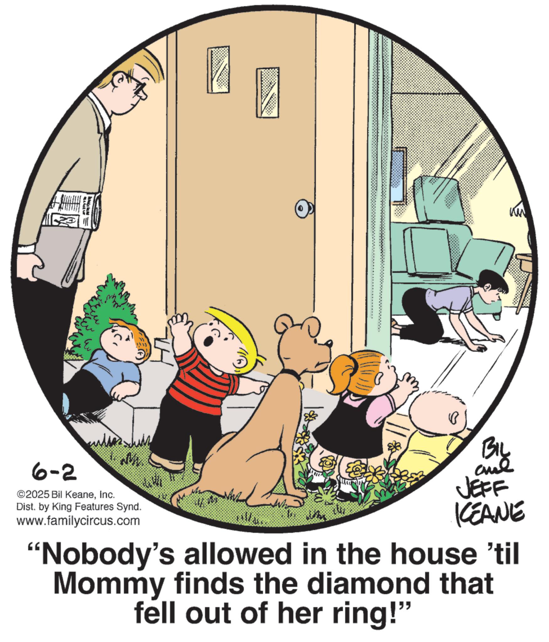 Photo caption OCR: 6-2 ©2025 Bil KeaneInc. Dist. by King Features Synd. www.familycircus.com A BIL JEFF KCEANE 'Nobody's allowed in the house 'til Mommy finds the diamond that fell out of her ring!" 6-2 © 2025 Bil KeaneInc. Dist . by King Features Synd . www.familycircus.com A BIL JEFF KCEANE ' Nobody's allowed in the house ' til Mommy finds the diamond that fell out of her ring ! "