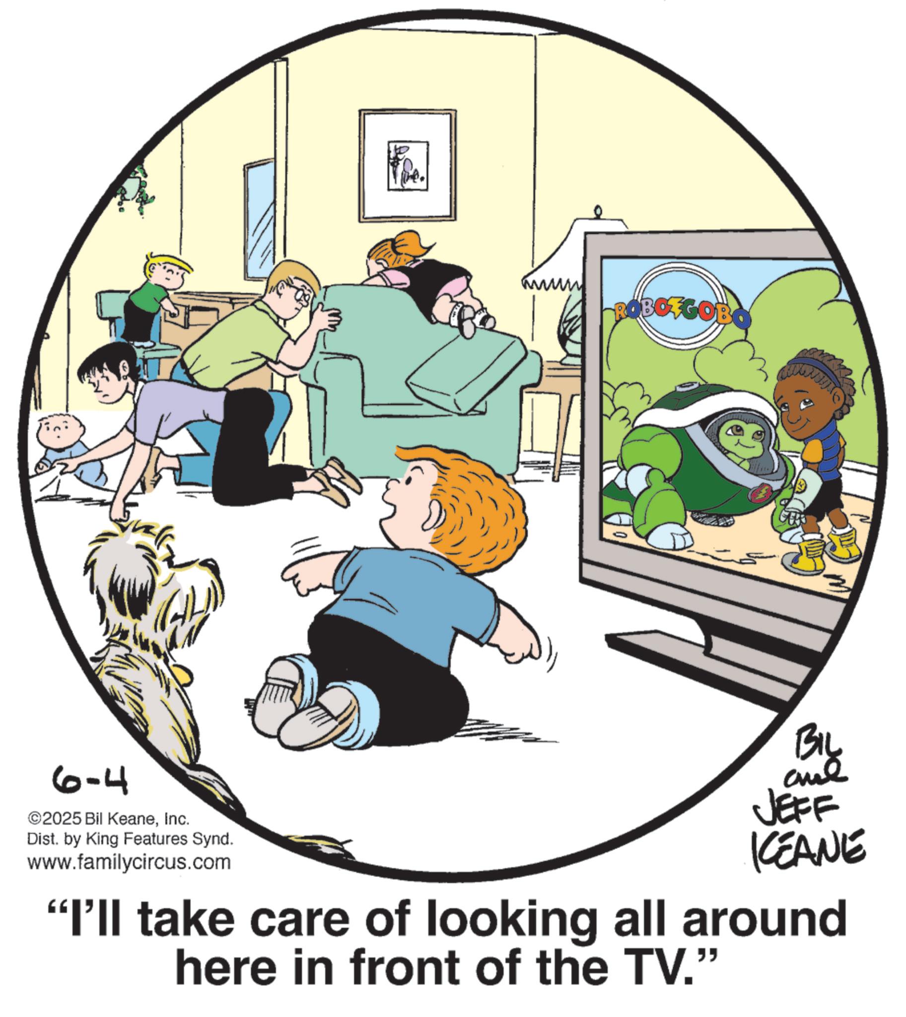 Comics OCR: 6-4 ©2025 Bil KeaneInc. Dist. by King Features Synd. www.familycircus.com ROBOZGOBO BIL JEFF KEANE "I'll take care of looking all around here in front of the TV." 6-4 © 2025 Bil KeaneInc. Dist . by King Features Synd . www.familycircus.com ROBOZGOBO BIL JEFF KEANE " I'll take care of looking all around here in front of the TV . "