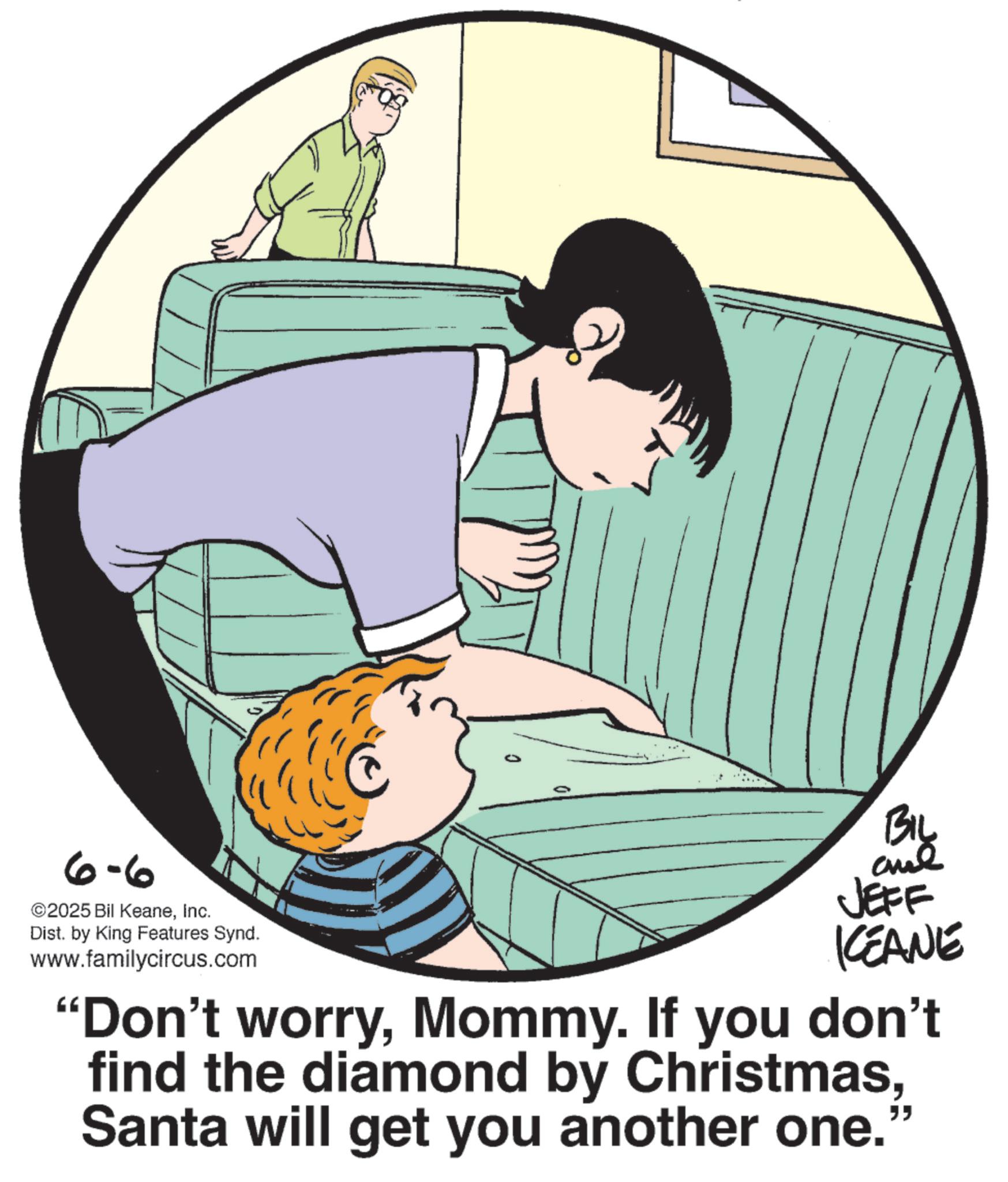 Animated cartoon OCR: 6-6 ©2025 Bil KeaneInc. Dist. by King Features Synd. www.familycircus.com Biy JEFF KCEANE "Don't worryMommy. If you don't find the diamond by ChristmasSanta will get you another one. 6-6 © 2025 Bil KeaneInc. Dist . by King Features Synd . www.familycircus.com Biy JEFF KCEANE " Don't worryMommy . If you don't find the diamond by ChristmasSanta will get you another one .