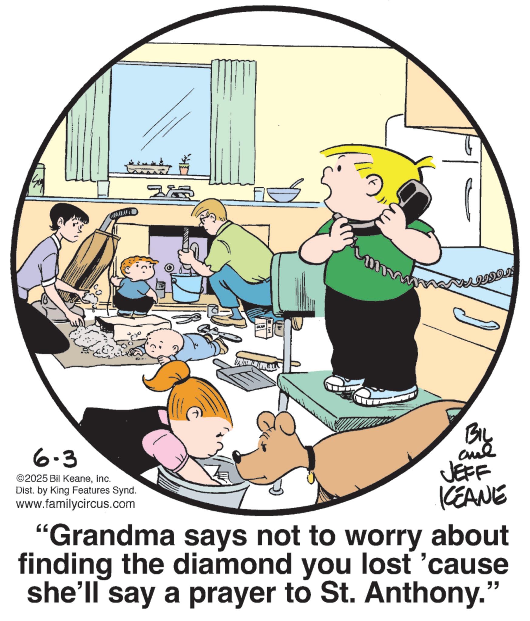 Animation OCR: 6.3 ©2025 Bil KeaneInc. Dist. by King Features Synd. www.familycircus.com VAJIDOI! Big JEFF KEANE "Grandma says not to worry about finding the diamond you lost 'cause she'll say a prayer to St. Anthony." 6.3 © 2025 Bil KeaneInc. Dist . by King Features Synd . www.familycircus.com VAJIDOI ! Big JEFF KEANE " Grandma says not to worry about finding the diamond you lost ' cause she'll say a prayer to St. Anthony . "
