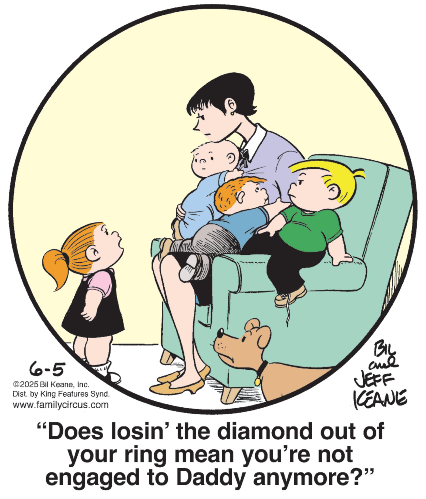 Fiction OCR: 6-5 ©2025 Bil KeaneInc. Dist. by King Features Synd. www.familycircus.com BIL JEFF KEANE "Does losin' the diamond out of your ring mean you're not engaged to Daddy anymore?" 6-5 © 2025 Bil KeaneInc. Dist . by King Features Synd . www.familycircus.com BIL JEFF KEANE " Does losin ' the diamond out of your ring mean you're not engaged to Daddy anymore ? "