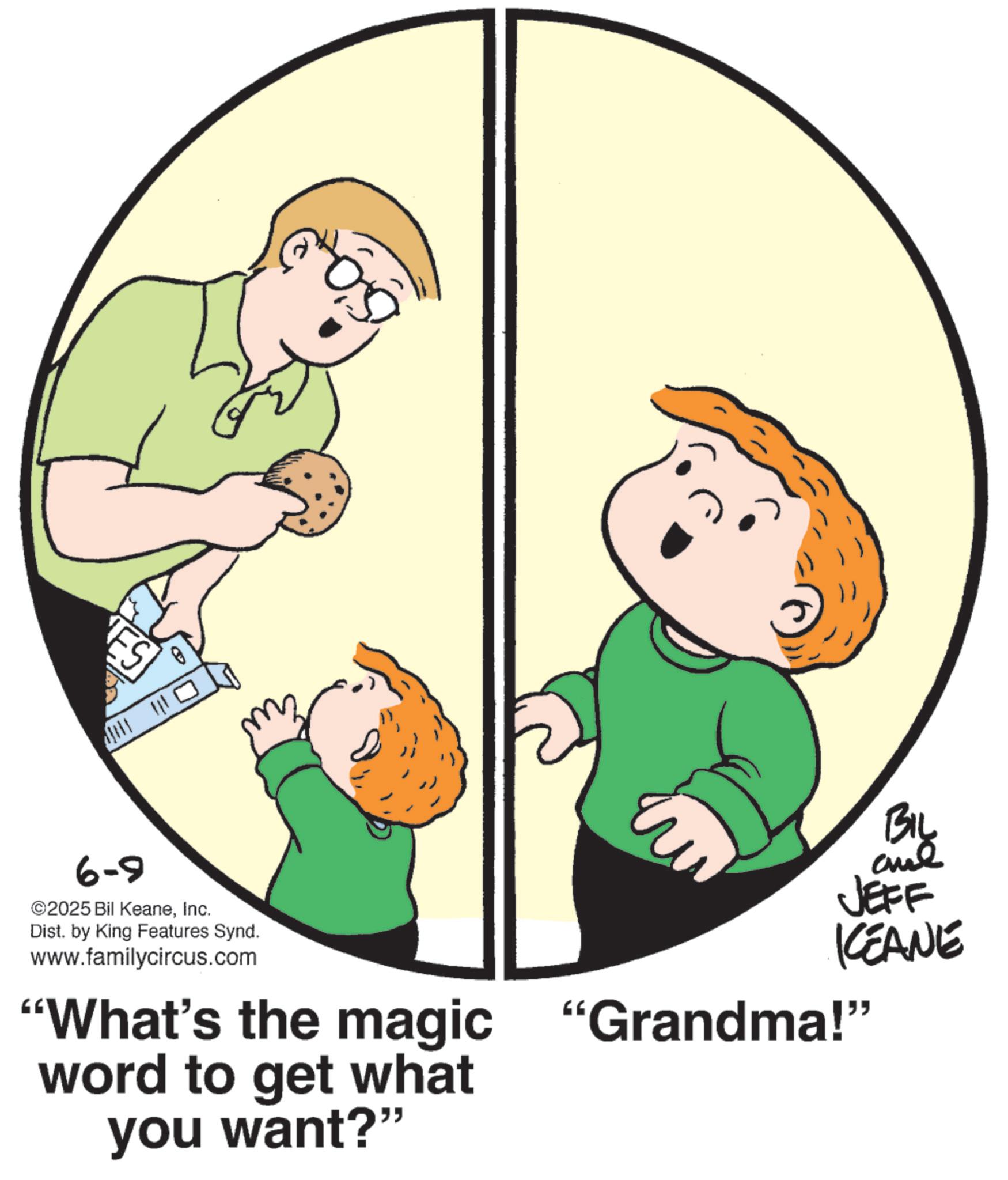 Child OCR: ES 6-9 2025 Bil KeaneInc. Dist. by King Features Synd. www.familycircus.com BIL JEFF KCEANE "What's the magic "Grandma!" word to get what you want?" ES 6-9 2025 Bil KeaneInc. Dist . by King Features Synd . www.familycircus.com BIL JEFF KCEANE " What's the magic " Grandma ! " word to get what you want ? "