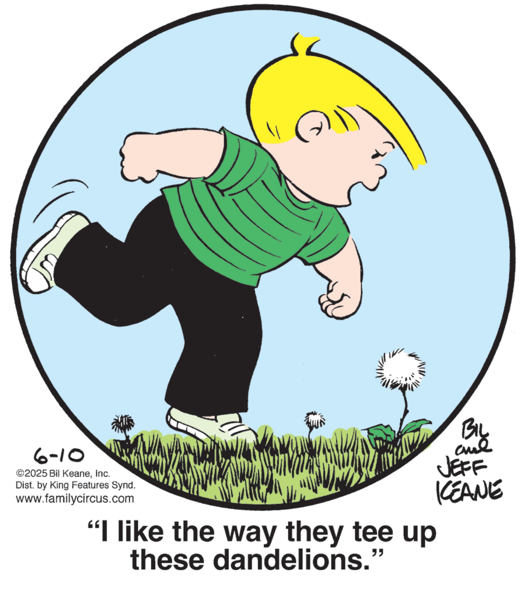 Fiction OCR: 6-10 ©2025 Bil KeaneInc. Dist. by King Features Synd. www.familycircus.com "I like the way they tee up these dandelions." BIL JEFF KCEANE 6-10 © 2025 Bil KeaneInc. Dist . by King Features Synd . www.familycircus.com " I like the way they tee up these dandelions . " BIL JEFF KCEANE
