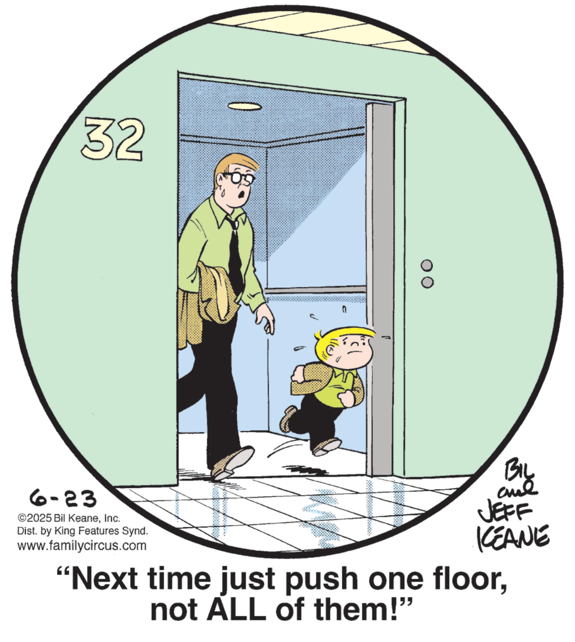 Animated cartoon OCR: 32 6-23 ©2025 Bil KeaneInc. Dist. by King Features Synd. www.familycircus.com BIL and JEFF KCEANE "Next time just push one floornot ALL of them!" 32 6-23 © 2025 Bil KeaneInc. Dist . by King Features Synd . www.familycircus.com BIL and JEFF KCEANE " Next time just push one floornot ALL of them ! "