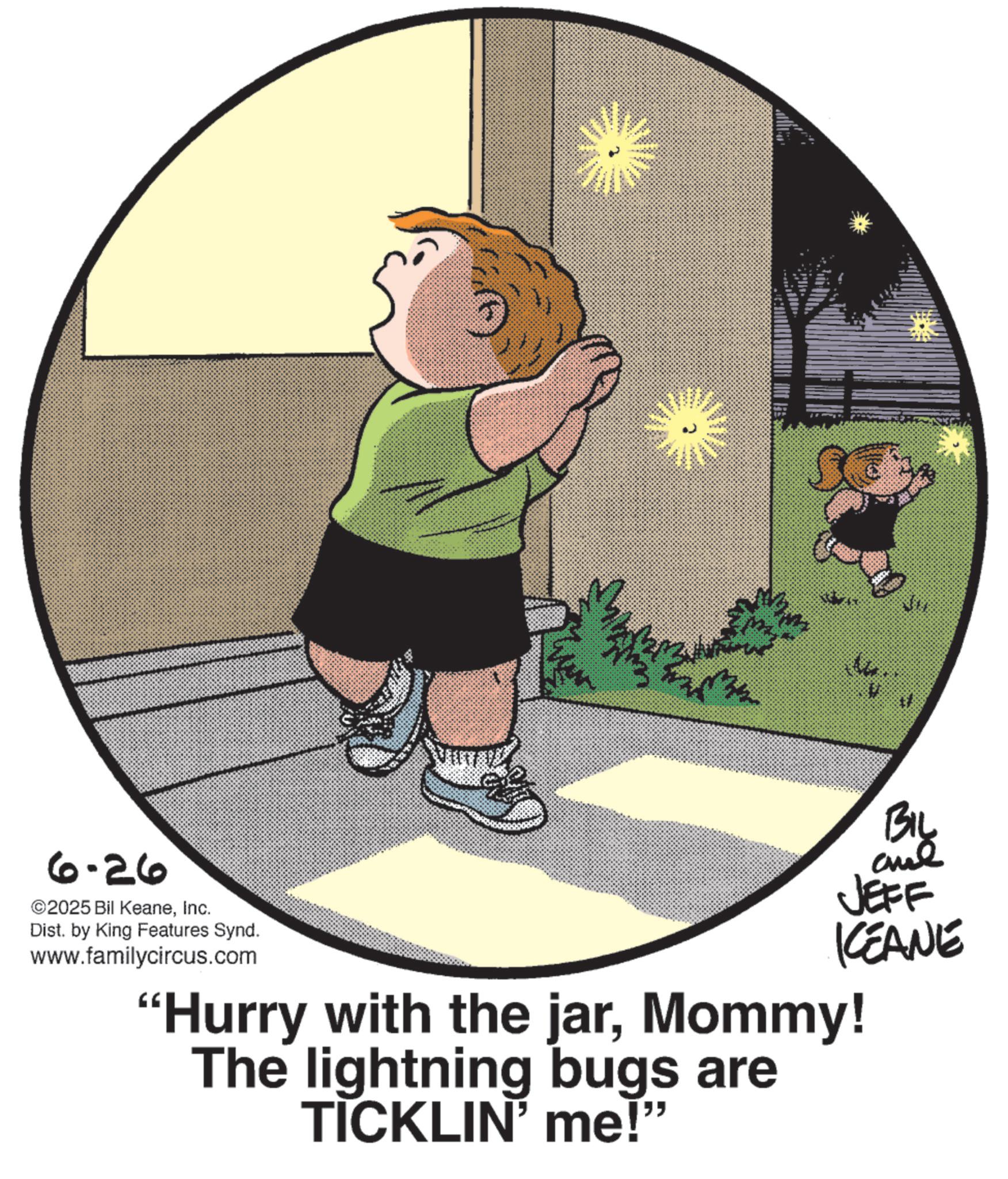 Toddler OCR: 6-26 ©2025 Bil KeaneInc. Dist. by King Features Synd. www.familycircus.com BIL JEFF KCEANE "Hurry with the jarMommy! The lightning bugs are TICKLIN' me!" 6-26 © 2025 Bil KeaneInc. Dist . by King Features Synd . www.familycircus.com BIL JEFF KCEANE " Hurry with the jarMommy ! The lightning bugs are TICKLIN ' me ! "