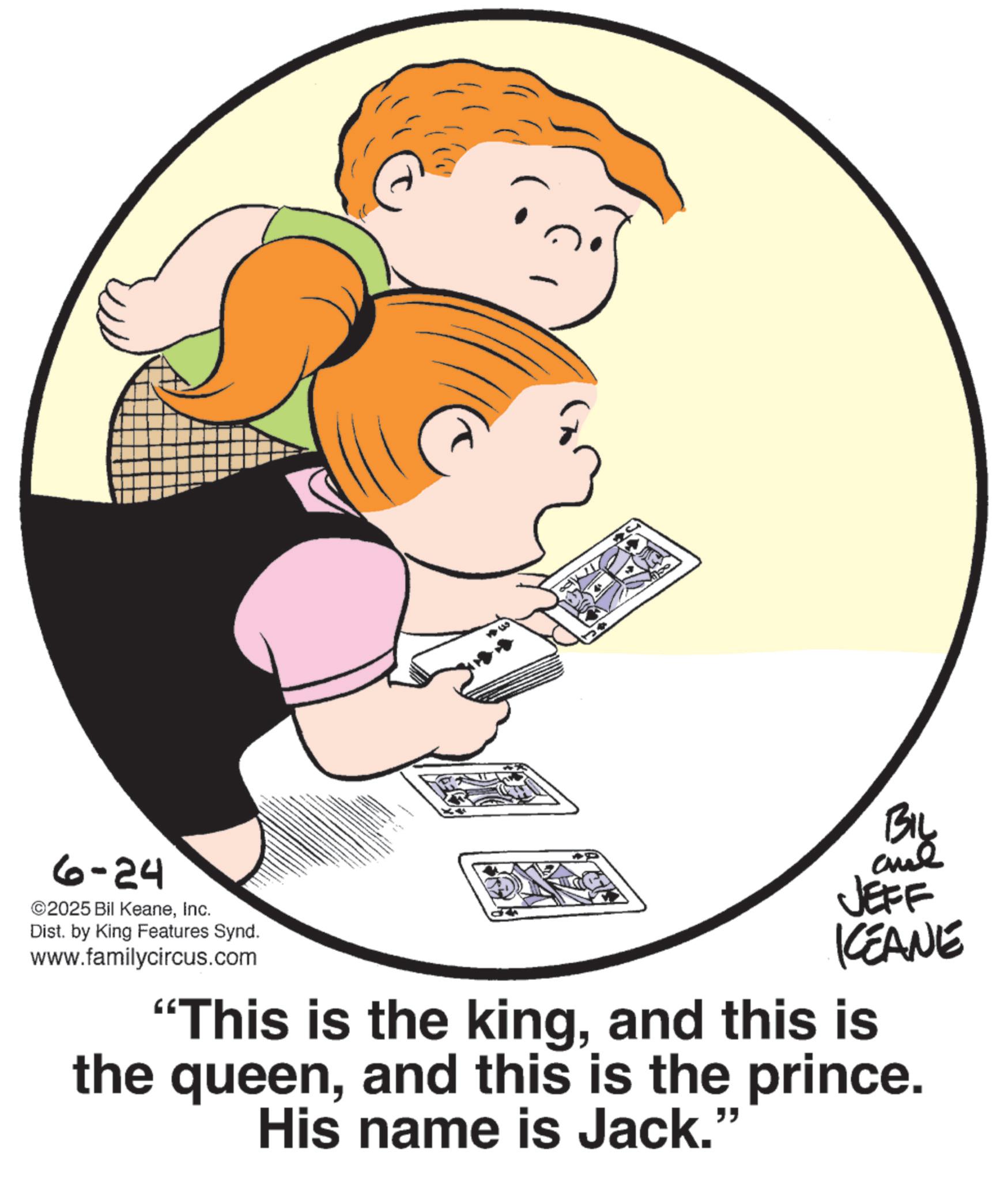 Animation OCR: 6-24 ©2025 Bil KeaneInc. Dist. by King Features Synd. www.familycircus.com JEFF KCEANE "This is the kingand this is the queenand this is the prince. His name is Jack." 6-24 © 2025 Bil KeaneInc. Dist . by King Features Synd . www.familycircus.com JEFF KCEANE " This is the kingand this is the queenand this is the prince . His name is Jack . "