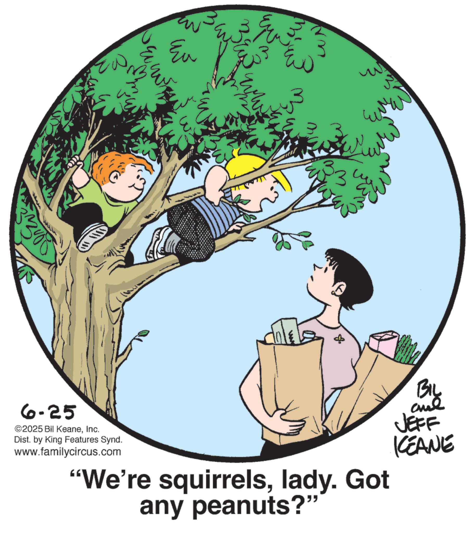 Photo caption OCR: 3000 ??? Eu ww WN ???? 335 8 BIL JEFF KCEANE 6-25 ©2025 Bil KeaneInc. Dist. by King Features Synd. www.familycircus.com "We're squirrelslady. Got any peanuts?" 3000 ??? Eu ww WN ???? 335 8 BIL JEFF KCEANE 6-25 © 2025 Bil KeaneInc. Dist . by King Features Synd . www.familycircus.com " We're squirrelslady . Got any peanuts ? "