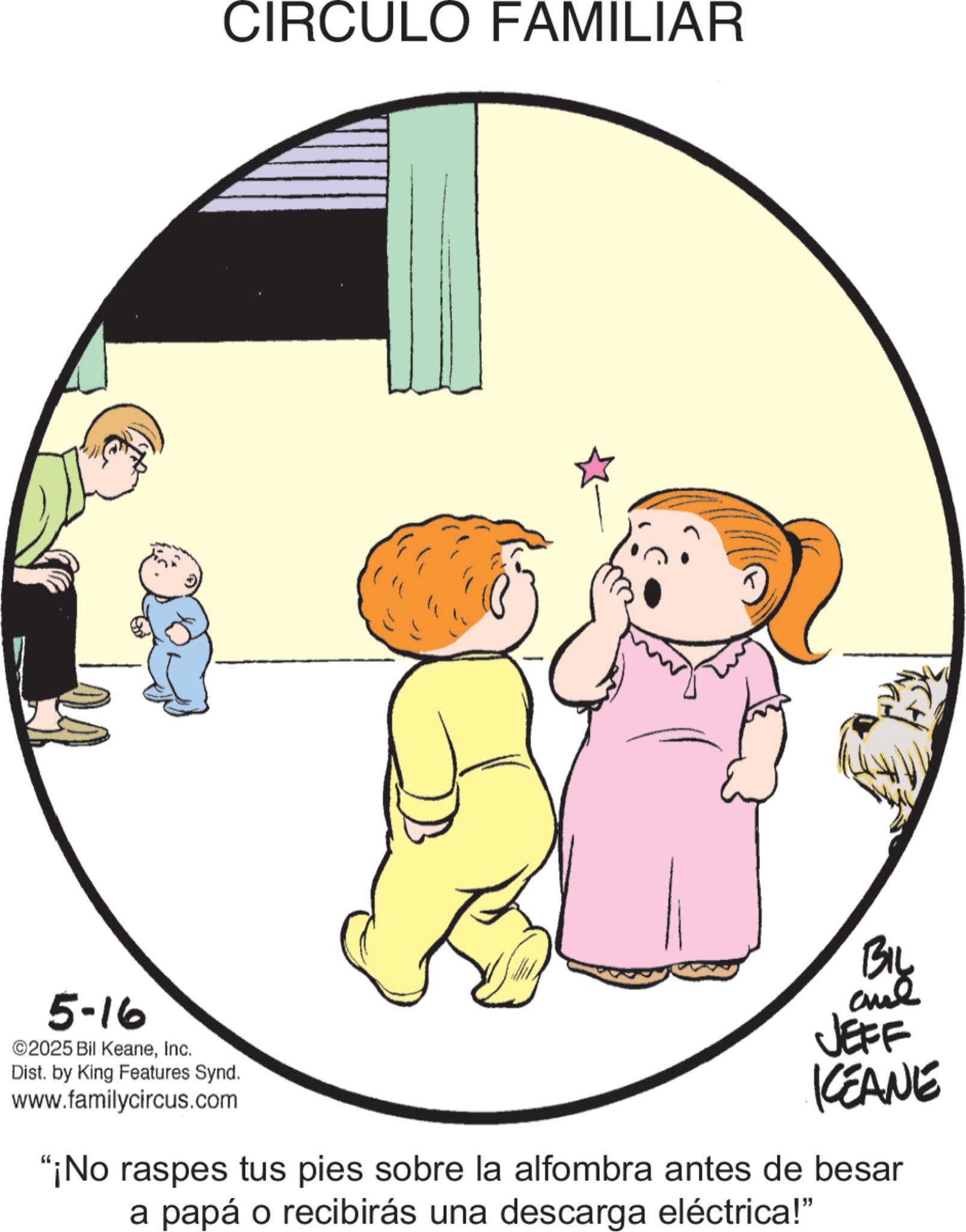 Graphics OCR: 5-16 ©2025 Bil KeaneInc. Dist. by King Features Synd. www.familycircus.com CIRCULO FAMILIAR BIL and JEFF KEANE "¡No raspes tus pies sobre la alfombra antes de besar a papá o recibirás una descarga eléctrica!" 5-16 © 2025 Bil KeaneInc. Dist . by King Features Synd . www.familycircus.com CIRCULO FAMILIAR BIL and JEFF KEANE " ¡ No raspes tus pies sobre la alfombra antes de besar a papá o recibirás una descarga eléctrica ! "