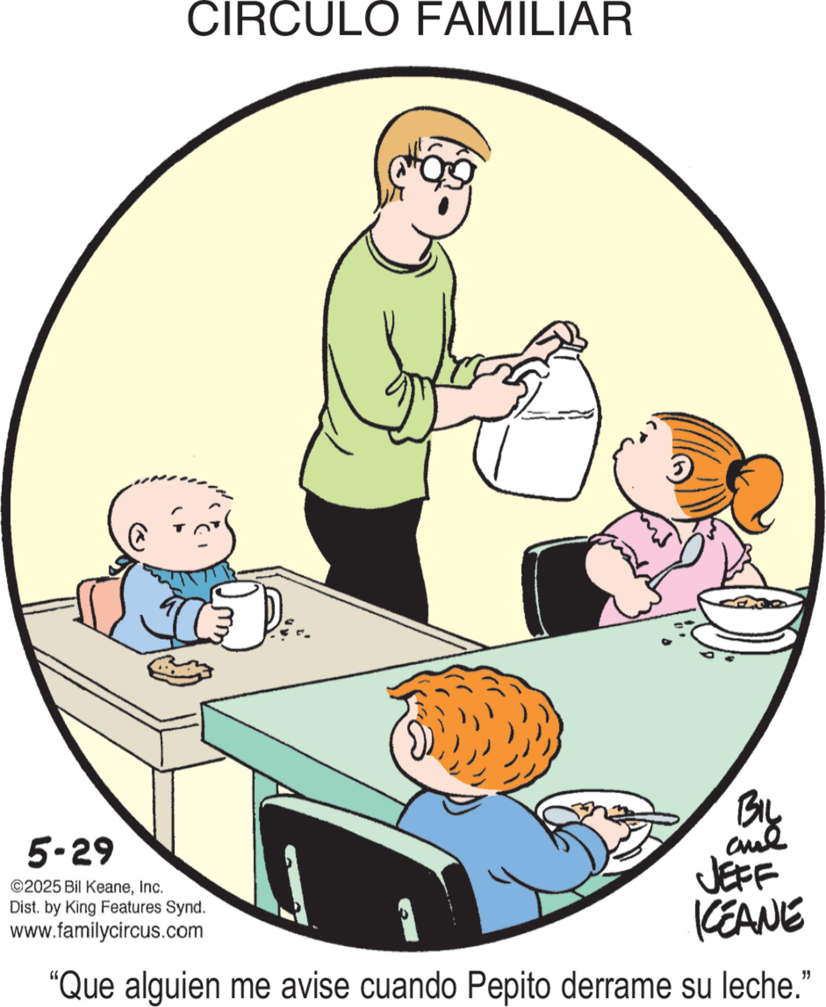 Animation OCR: 5-29 ©2025 Bil KeaneInc. CIRCULO FAMILIAR Dist. by King Features Synd. www.familycircus.com BIL and JEFF KCEANE "Que alguien me avise cuando Pepito derrame su leche." 5-29 © 2025 Bil KeaneInc. CIRCULO FAMILIAR Dist . by King Features Synd . www.familycircus.com BIL and JEFF KCEANE " Que alguien me avise cuando Pepito derrame su leche . "