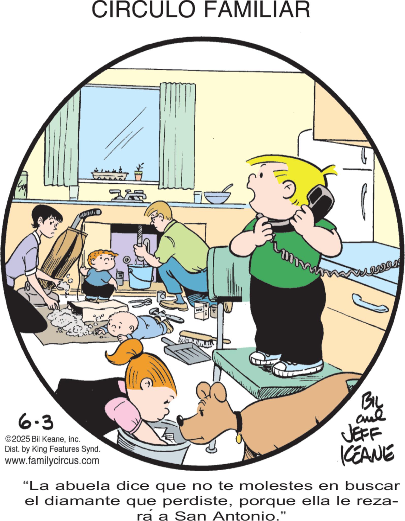 Animated cartoon OCR: 6.3 ©2025 Bil KeaneInc. Dist. by King Features Synd. www.familycircus.com CIRCULO FAMILIAR ZA mw ???????! BIL and JEFF KCEANE "La abuela dice que no te molestes en buscar el diamante que perdisteporque ella le reza- rá a San Antonio." 6.3 © 2025 Bil KeaneInc. Dist . by King Features Synd . www.familycircus.com CIRCULO FAMILIAR ZA mw ?? ? ???? ! BIL and JEFF KCEANE " La abuela dice que no te molestes en buscar el diamante que perdisteporque ella le reza- rá a San Antonio . "