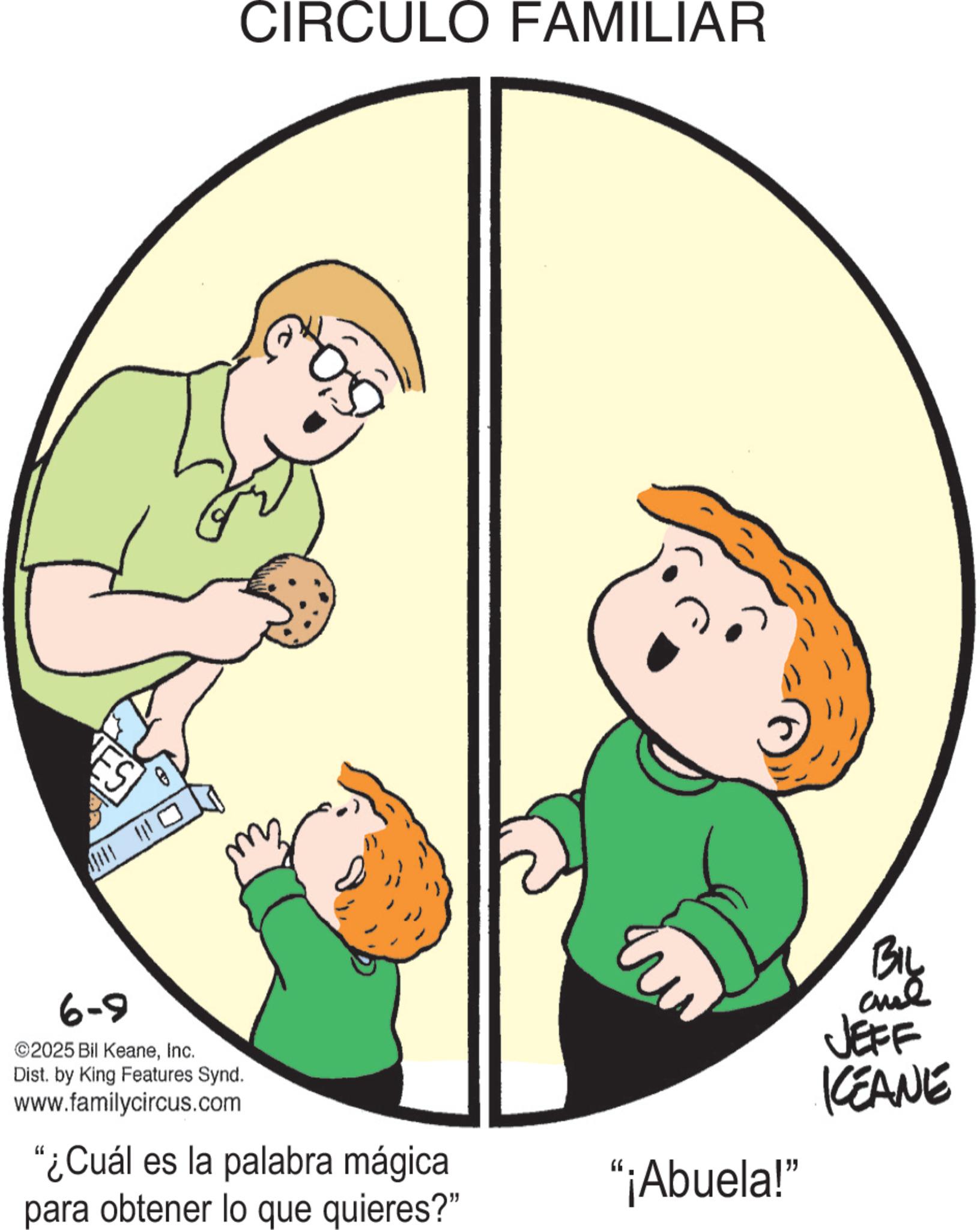 Pleased OCR: ES CIRCULO FAMILIAR 6-9 ©2025 Bil KeaneInc. Dist. by King Features Synd. www.familycircus.com "¿Cuál es la palabra mágica para obtener lo que quieres?" BIL and JEFF KEANE "¡Abuela!" ES CIRCULO FAMILIAR 6-9 © 2025 Bil KeaneInc. Dist . by King Features Synd . www.familycircus.com " ¿ Cuál es la palabra mágica para obtener lo que quieres ? " BIL and JEFF KEANE " ¡ Abuela ! "