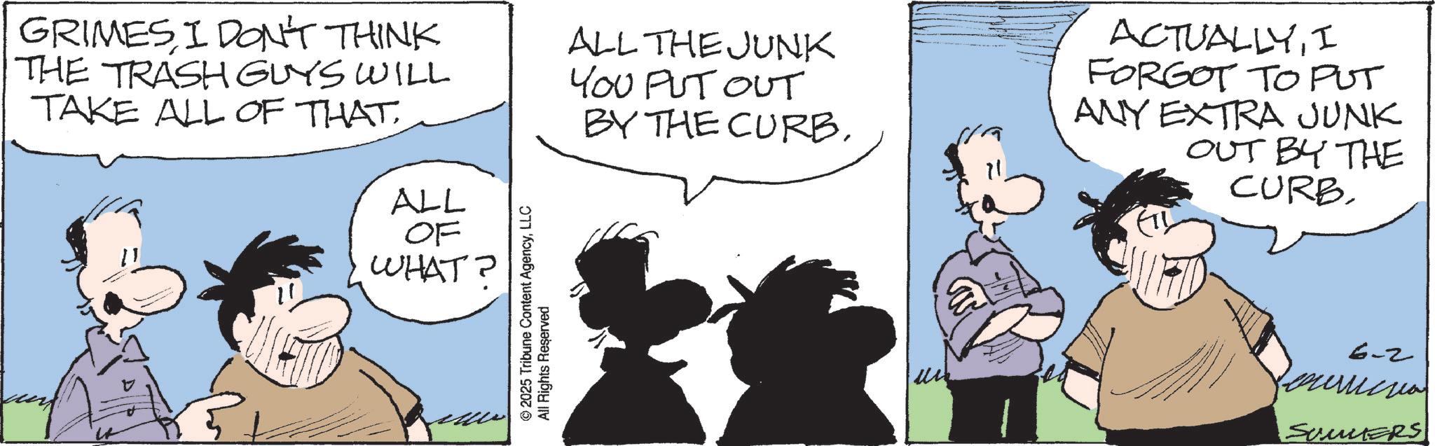 Fictional character OCR: GRIMES I DON'T THINK THE TRASH GUYS WILL TAKE ALL OF THAT. ALL OF WHAT? © 2025 Tribune Content AgencyLLC All Rights Reserved ALL THE JUNK YOU PUT OUT BY THE CURBI FORGOT TO PUT ANY EXTRA JUNK OUT BY THE CURB 6-2 curricu SUMMERS GRIMES I DON'T THINK THE TRASH GUYS WILL TAKE ALL OF THAT . ALL OF WHAT ? © 2025 Tribune Content AgencyLLC All Rights Reserved ALL THE JUNK YOU PUT OUT BY THE CURBI FORGOT TO PUT ANY EXTRA JUNK OUT BY THE CURB 6-2 curricu SUMMERS