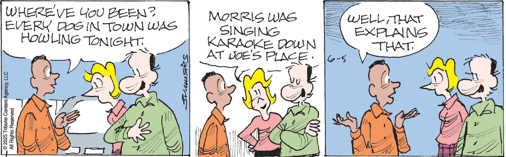 Comics OCR: © 2025 Tribune Content AgencyLLC All Rights Reserved Jumsis WHERE'VE YOU BEEN? EVERY DOG IN TOWN WAS HOWLING TONIGHT. MORRIS WAS SINGING KARAOKE DOWN AT JOE'S PLACE. 6-5 WELLTHAT EXPLAINS THAT © 2025 Tribune Content AgencyLLC All Rights Reserved Jumsis WHERE'VE YOU BEEN ? EVERY DOG IN TOWN WAS HOWLING TONIGHT . MORRIS WAS SINGING KARAOKE DOWN AT JOE'S PLACE . 6-5 WELLTHAT EXPLAINS THAT