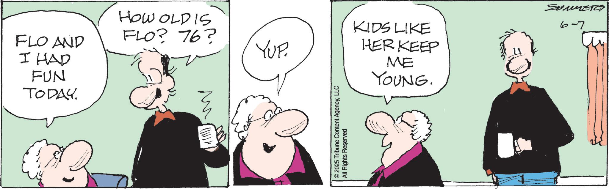 Animated cartoon OCR: HOW OLD IS FLO? 76? FLO AND YUP. I HAD FUN TODAY. ?? 2025 Tribune Content AgencyLLC All Rights Reserved KIDS LIKE HER KEEP ME YOUNG. SUMMERS 6-7 HOW OLD IS FLO ? 76 ? FLO AND YUP . I HAD FUN TODAY . ?? 2025 Tribune Content AgencyLLC All Rights Reserved KIDS LIKE HER KEEP ME YOUNG . SUMMERS 6-7