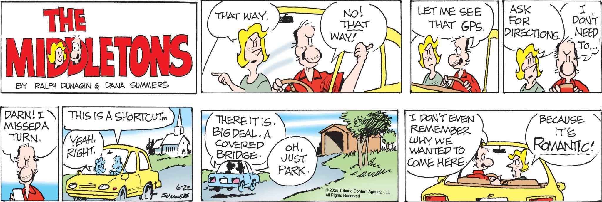 Conversation OCR: THE MICULETONS BY RALPH DUNAGIN & DANA SUMMERS DARN! I MISSEDA TURN. THIS IS A SHORTCUT... YEAHRIGHT. 6-22 SUMMERS THAT WAY. NO! THAT WAY! THERE ITIS. BIG DEAL. A COVERED BRIDGE. OHJUST PARK. 2025 Tribune Content AgencyLLC All Rights Reserved LET ME SEE THAT GPS. ASK I FOR DON'T DIRECTIONS. NEED To... I DON'T EVEN REMEMBER WHY WE WANTED TO COME HERE BECAUSE IT'S ROMANTIC! THE MICULETONS BY RALPH DUNAGIN & DANA SUMMERS DARN ! I MISSEDA TURN . THIS IS A SHORTCUT ... YEAHRIGHT . 6-22 SUMMERS THAT WAY . NO ! THAT WAY ! THERE ITIS . BIG DEAL . A COVERED BRIDGE . OHJUST PARK . 2025 Tribune Content AgencyLLC All Rights Reserved LET ME SEE THAT GPS . ASK I FOR DON'T DIRECTIONS . NEED To ... I DON'T EVEN REMEMBER WHY WE WANTED TO COME HERE BECAUSE IT'S ROMANTIC !