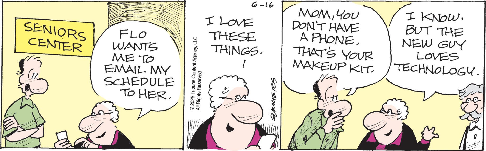 Animated cartoon OCR: SENIORS CENTER FLO WANTS ME TO EMAIL MY SCHEDULE TO HER. 2025 Tribune Content AgencyLLC All Rights Reserved 6-16 I LOVE THESE THINGS. l MOMYOU DON'T HAVE A PHONETHAT'S YOUR MAKEUP KIT. N/A I KNOW. BUT THE NEW GUY LOVES TECHNOLOGY. Salemme SENIORS CENTER FLO WANTS ME TO EMAIL MY SCHEDULE TO HER . 2025 Tribune Content AgencyLLC All Rights Reserved 6-16 I LOVE THESE THINGS . l MOMYOU DON'T HAVE A PHONETHAT'S YOUR MAKEUP KIT . N / A I KNOW . BUT THE NEW GUY LOVES TECHNOLOGY . Salemme