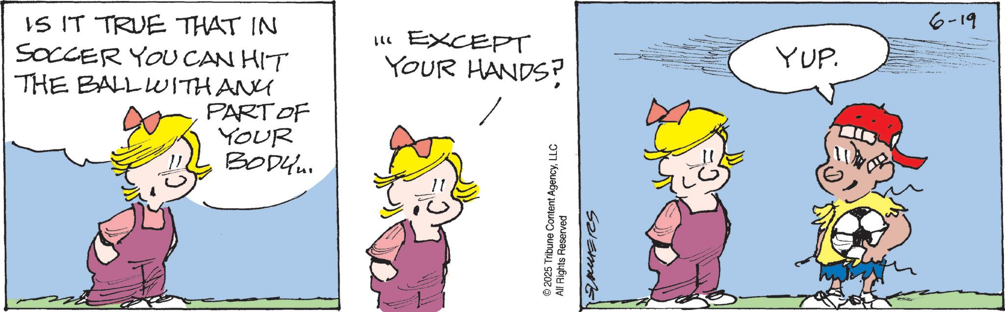 Comics OCR: IS IT TRUE THAT IN SOCCER YOU CAN HIT THE BALL WITH ANY PART OF YOUR ????? 11 EXCEPT YOUR HANDS? 2025 Tribune Content AgencyLLC All Rights Reserved SAUERS YUP. 6-19 IS IT TRUE THAT IN SOCCER YOU CAN HIT THE BALL WITH ANY PART OF YOUR ????? 11 EXCEPT YOUR HANDS ? 2025 Tribune Content AgencyLLC All Rights Reserved SAUERS YUP . 6-19