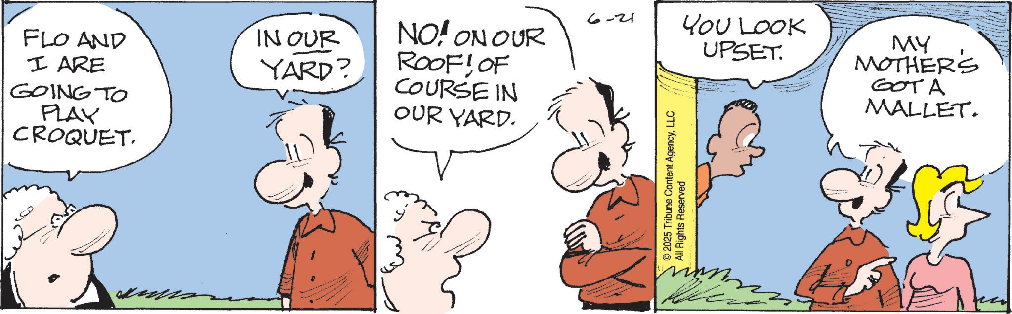Animated cartoon OCR: 6-21 FLO AND I ARE IN OUR GOING TO PLAY CROQUET. YARD? COURSE IN OUR YARD. NO! ON OUR ROOF! OF YOU LOOK UPSET. © 2025 Tribune Content AgencyLLC All Rights Reserved MY MOTHER'S GOTA MALLET. 6-21 FLO AND I ARE IN OUR GOING TO PLAY CROQUET . YARD ? COURSE IN OUR YARD . NO ! ON OUR ROOF ! OF YOU LOOK UPSET . © 2025 Tribune Content AgencyLLC All Rights Reserved MY MOTHER'S GOTA MALLET .